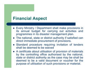  Every Ministry / Department shall make provisions in
its annual budget for carrying out activities and
programmes in its disaster management plan.
 The national, state or district authority if satisfied can
direct immediate procurement of provisions.
 Standard procedure requiring invitation of tenders
shall be deemed to be waived
 A certificate about utilisation of provision of materials
by the controlling office authorised by the national,
state or district authority as the case may be shall be
deemed to be a valid document or voucher for the
purpose of utilisation of such provisions or material.
Financial Aspect
 
