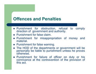 Offences and Penalties
 Punishment for obstruction, refusal to comply
direction of government and authority.
 Punishment for false claim.
 Punishment for misappropriation of money and
material.
 Punishment for false warning.
 The HOD of the departments or government will be
personally be liable to punishment unless he proves
otherwise.
 Punishment for failure of officer on duty or his
connivance at the contravention of the provision of
this act.
 