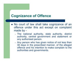 Cognizance of Offence
 No court of law shall take cognizance of an
offence under this act except on complaint
made by -
– The national authority, state authority, district
authority, central government and statement or
any authorised person.
– Any person who has given notice of not less than
30 days in the prescribed manner, of the alleged
offence and his intention to make complain to the
authorities and governments.
 