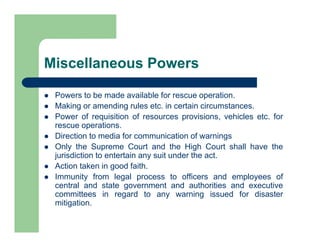 Miscellaneous Powers
 Powers to be made available for rescue operation.
 Making or amending rules etc. in certain circumstances.
 Power of requisition of resources provisions, vehicles etc. for
rescue operations.
 Direction to media for communication of warnings
 Only the Supreme Court and the High Court shall have the
jurisdiction to entertain any suit under the act.
 Action taken in good faith.
 Immunity from legal process to officers and employees of
central and state government and authorities and executive
committees in regard to any warning issued for disaster
mitigation.
 