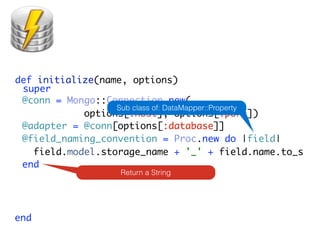 def initialize(name, options)
 super
 @conn = Mongo::Connection.new(
                  Sub class of: DataMapper::Property
            options[:host], options[:port])
 @adapter = @conn[options[:database]]
 @field_naming_convention = Proc.new do |field|
   field.model.storage_name + '_' + field.name.to_s
 end
                   Return a String




end
 