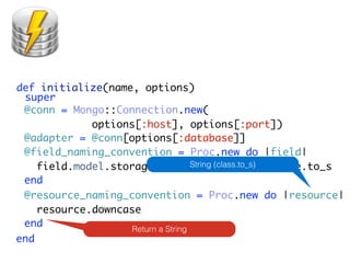 def initialize(name, options)
 super
 @conn = Mongo::Connection.new(
             options[:host], options[:port])
 @adapter = @conn[options[:database]]
 @field_naming_convention = Proc.new do |field|
    field.model.storage_name String (class.to_s)
                                    + '_' + field.name.to_s
 end
 @resource_naming_convention = Proc.new do |resource|
    resource.downcase
 end                Return a String
end
 