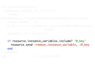 def create(resources)
  resources.collect do |resource|
    fields =
attributes_as_fields(resource.attributes(:property))
    fields.delete '_id'
    b_id = @adapter[resource.class.storage_name].insert
                          fields
    resource._id = b_id.to_s

    if resource.instance_variables.include? '@_key'
      resource.send :remove_instance_variable, :@_key
    end
  end.size
end                 Post.create.key
 