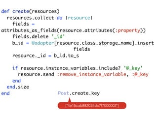 def create(resources)
  resources.collect do |resource|
    fields =
attributes_as_fields(resource.attributes(:property))
    fields.delete '_id'
    b_id = @adapter[resource.class.storage_name].insert
                          fields
    resource._id = b_id.to_s

    if resource.instance_variables.include? '@_key'
      resource.send :remove_instance_variable, :@_key
    end
  end.size
end                 Post.create.key

                       ["4e15cab882034dc7f7000002"]
 