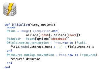 def initialize(name, options)
 super
 @conn = Mongo::Connection.new(
             options[:host], options[:port])
 @adapter = @conn[options[:database]]
 @field_naming_convention = Proc.new do |field|
    field.model.storage_name + '_' + field.name.to_s
 end
 @resource_naming_convention = Proc.new do |resource|
    resource.downcase
 end
end
 