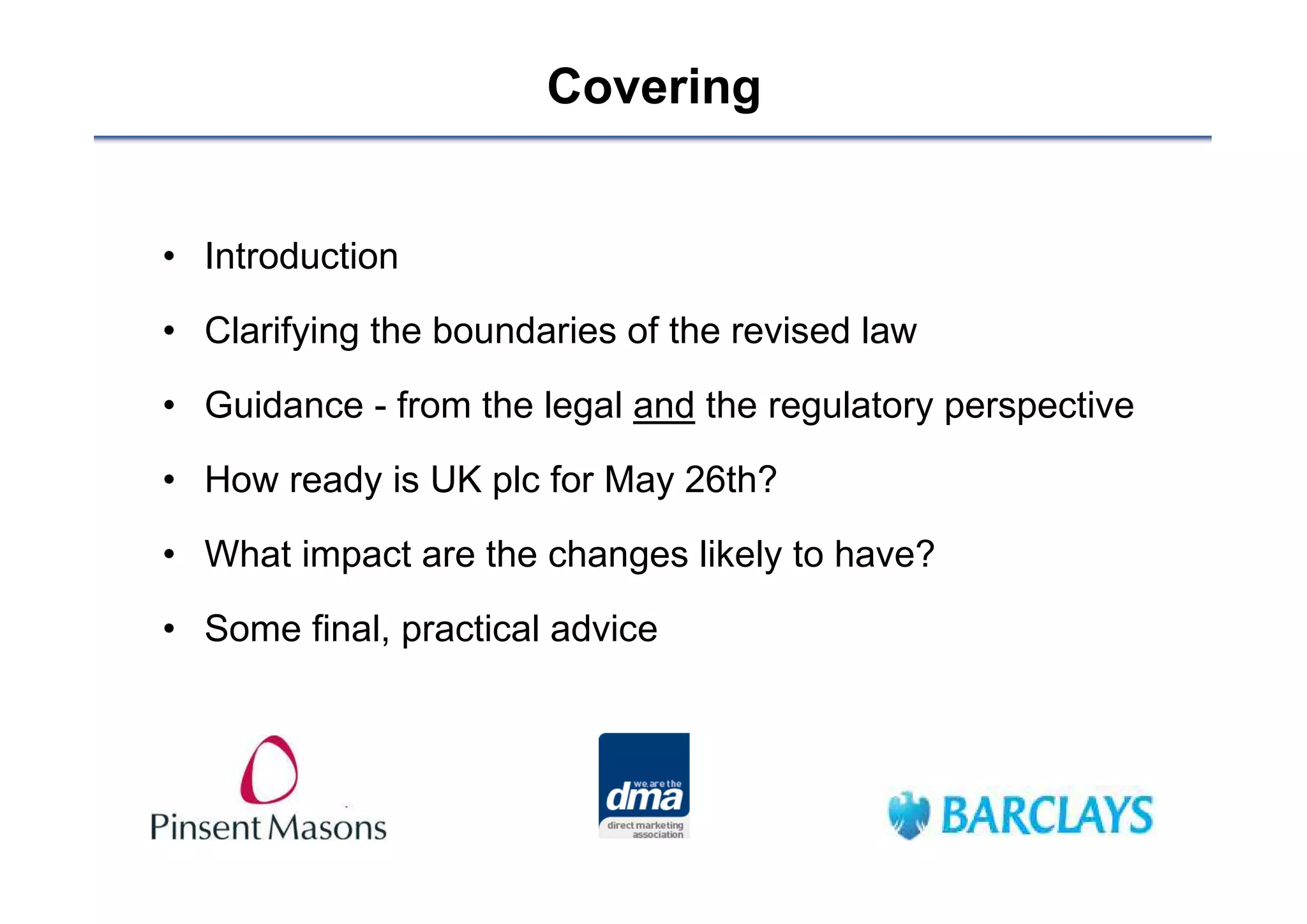 Covering


• Introduction

• Clarifying the boundaries of the revised law
• Guidance - from the legal and the regulatory perspective

• How ready is UK plc for May 26th?

• What impact are the changes likely to have?

• Some final, practical advice
 