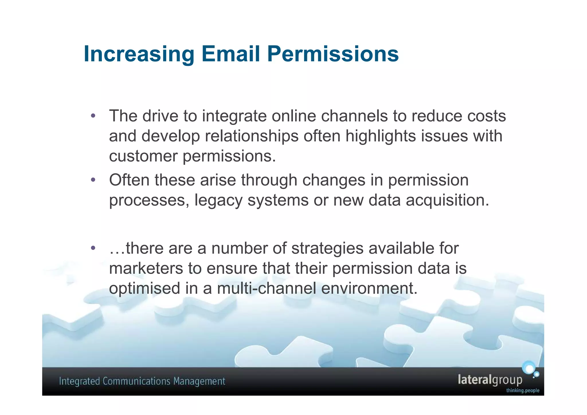 Increasing Email Permissions

• The drive to integrate online channels to reduce costs
  and develop relationships often highlights issues with
  customer permissions.
• Often these arise through changes in permission
  processes, legacy systems or new data acquisition.

• …there are a number of strategies available for
  marketers to ensure that their permission data is
  optimised in a multi-channel environment.
 