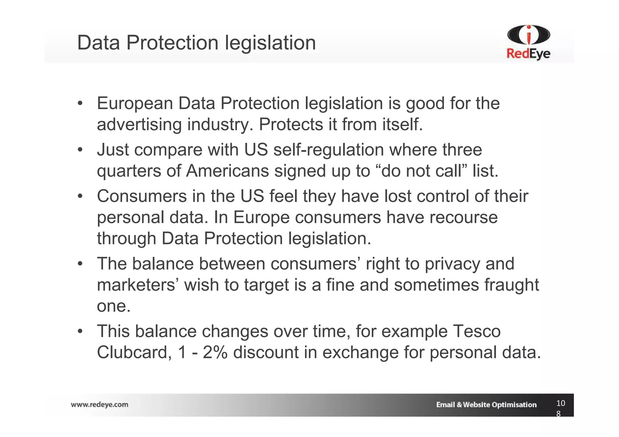 Data Protection legislation

• European Data Protection legislation is good for the
  advertising industry. Protects it from itself.
• Just compare with US self-regulation where three
  quarters of Americans signed up to “do not call” list.
• Consumers in the US feel they have lost control of their
  personal data. In Europe consumers have recourse
  through Data Protection legislation.
• The balance between consumers’ right to privacy and
  marketers’ wish to target is a fine and sometimes fraught
  one.
• This balance changes over time, for example Tesco
  Clubcard, 1 - 2% discount in exchange for personal data.

                                                              10
                                                              8
 