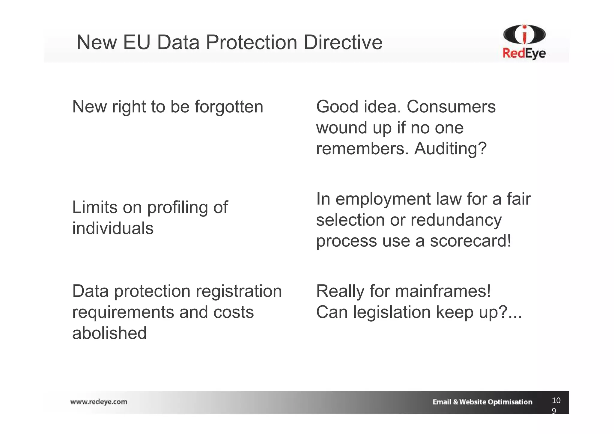 New EU Data Protection Directive


New right to be forgotten      Good idea. Consumers
                               wound up if no one
                               remembers. Auditing?


Limits on profiling of         In employment law for a fair
individuals                    selection or redundancy
                               process use a scorecard!

Data protection registration   Really for mainframes!
requirements and costs         Can legislation keep up?...
abolished


                                                              10
                                                              9
 