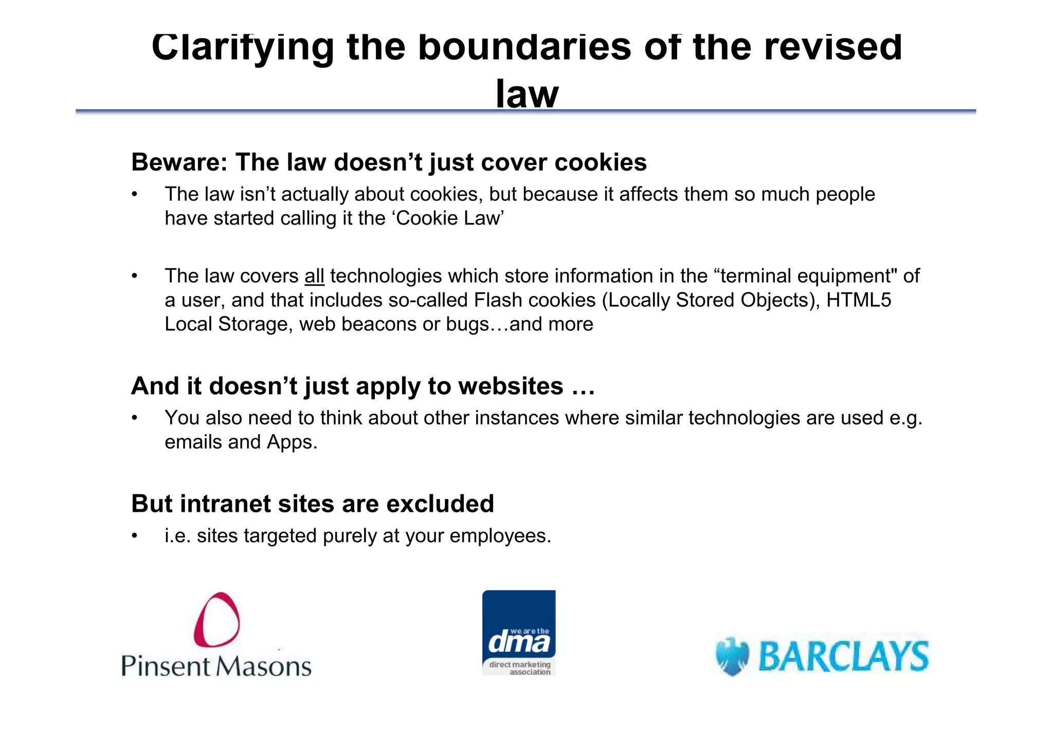 Clarifying the boundaries of the revised
                      law
Beware: The law doesn’t just cover cookies
•   The law isn’t actually about cookies, but because it affects them so much people
    have started calling it the ‘Cookie Law’

•   The law covers all technologies which store information in the “terminal equipment" of
    a user, and that includes so-called Flash cookies (Locally Stored Objects), HTML5
    Local Storage, web beacons or bugs…and more


And it doesn’t just apply to websites …
•   You also need to think about other instances where similar technologies are used e.g.
    emails and Apps.


But intranet sites are excluded
•   i.e. sites targeted purely at your employees.
 