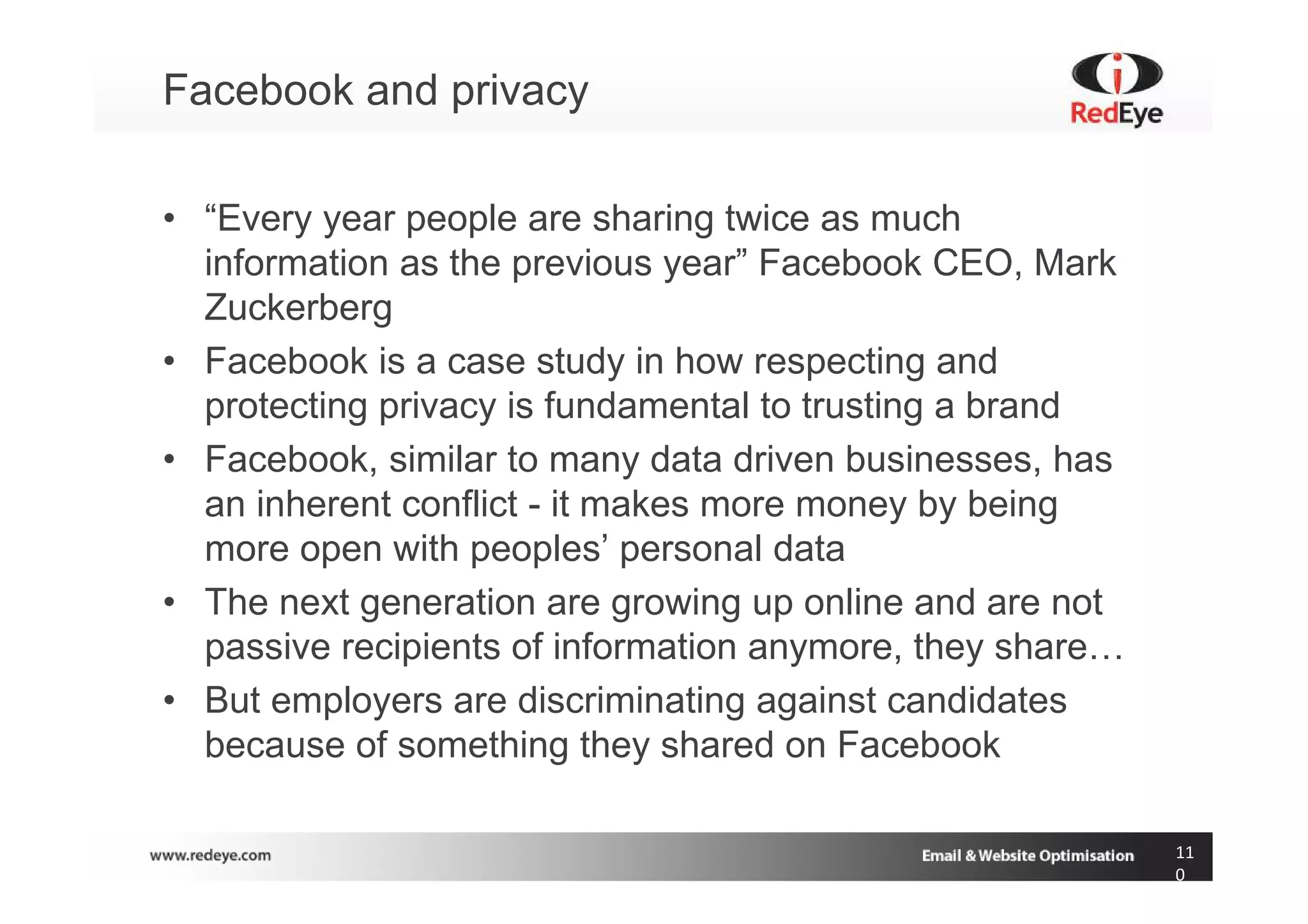 Facebook and privacy

• “Every year people are sharing twice as much
  information as the previous year” Facebook CEO, Mark
  Zuckerberg
• Facebook is a case study in how respecting and
  protecting privacy is fundamental to trusting a brand
• Facebook, similar to many data driven businesses, has
  an inherent conflict - it makes more money by being
  more open with peoples’ personal data
• The next generation are growing up online and are not
  passive recipients of information anymore, they share…
• But employers are discriminating against candidates
  because of something they shared on Facebook

                                                           11
                                                           0
 