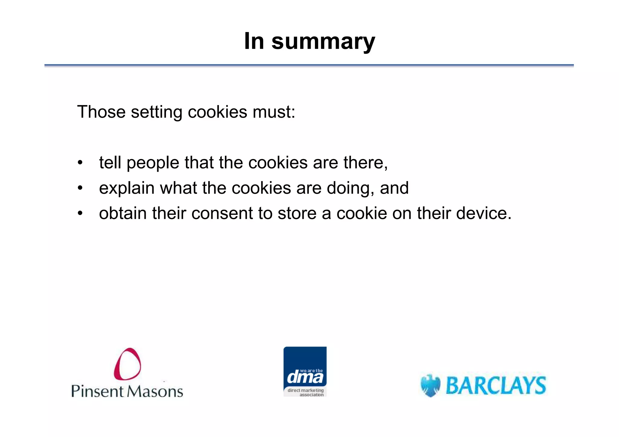 In summary

Those setting cookies must:

• tell people that the cookies are there,
• explain what the cookies are doing, and
• obtain their consent to store a cookie on their device.
 