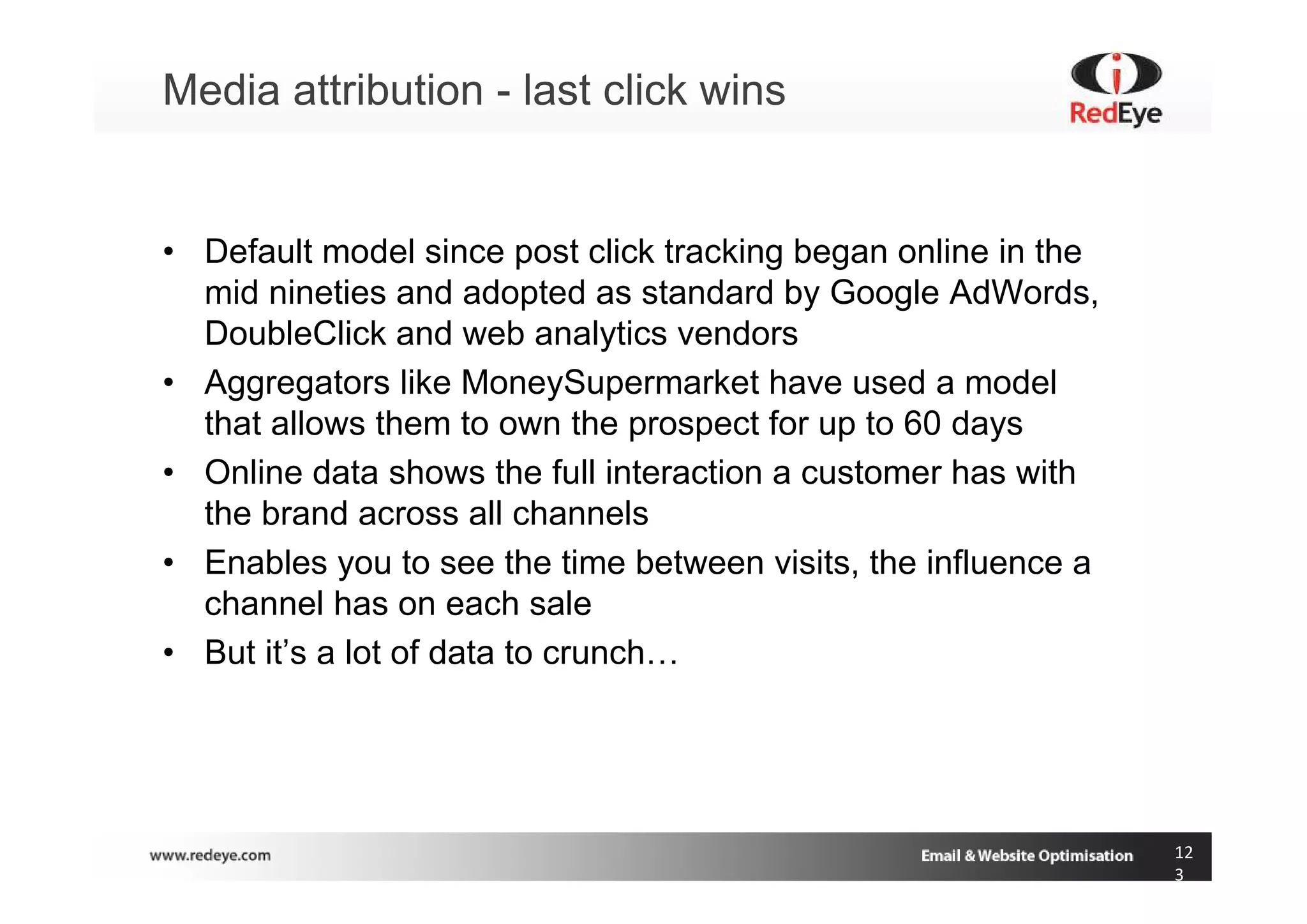 Media attribution - last click wins


• Default model since post click tracking began online in the
  mid nineties and adopted as standard by Google AdWords,
  DoubleClick and web analytics vendors
• Aggregators like MoneySupermarket have used a model
  that allows them to own the prospect for up to 60 days
• Online data shows the full interaction a customer has with
  the brand across all channels
• Enables you to see the time between visits, the influence a
  channel has on each sale
• But it’s a lot of data to crunch…




                                                                12
                                                                3
 