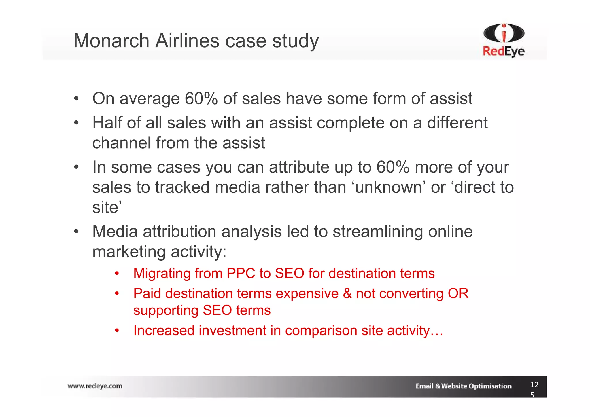 Monarch Airlines case study

• On average 60% of sales have some form of assist
• Half of all sales with an assist complete on a different
  channel from the assist
• In some cases you can attribute up to 60% more of your
  sales to tracked media rather than ‘unknown’ or ‘direct to
  site’
• Media attribution analysis led to streamlining online
  marketing activity:
     • Migrating from PPC to SEO for destination terms
     • Paid destination terms expensive & not converting OR
       supporting SEO terms
     • Increased investment in comparison site activity…


                                                               12
                                                               5
 