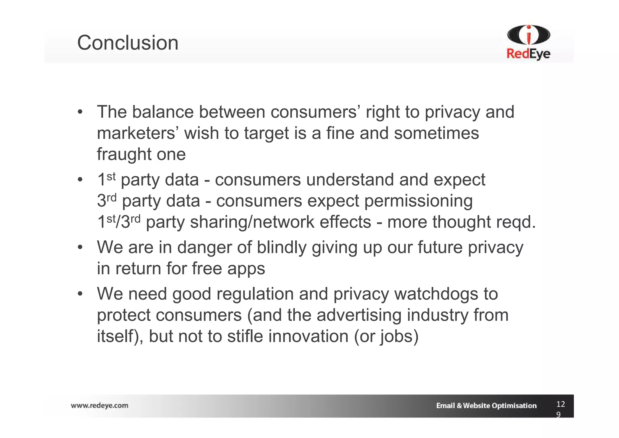Conclusion


• The balance between consumers’ right to privacy and
  marketers’ wish to target is a fine and sometimes
  fraught one
• 1st party data - consumers understand and expect
  3rd party data - consumers expect permissioning
  1st/3rd party sharing/network effects - more thought reqd.
• We are in danger of blindly giving up our future privacy
  in return for free apps
• We need good regulation and privacy watchdogs to
  protect consumers (and the advertising industry from
  itself), but not to stifle innovation (or jobs)


                                                               12
                                                               9
 