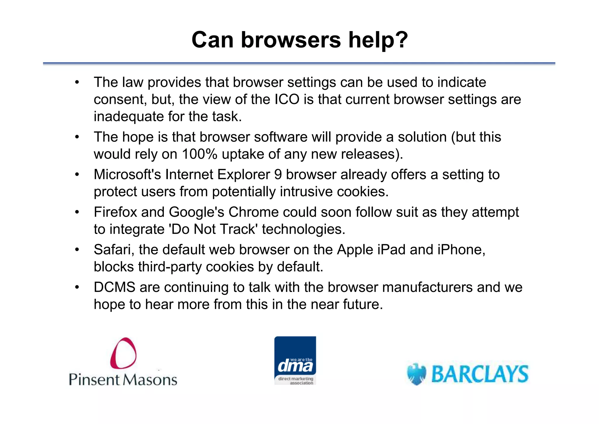 Can browsers help?
• The law provides that browser settings can be used to indicate
  consent, but, the view of the ICO is that current browser settings are
  inadequate for the task.
• The hope is that browser software will provide a solution (but this
  would rely on 100% uptake of any new releases).
• Microsoft's Internet Explorer 9 browser already offers a setting to
  protect users from potentially intrusive cookies.
• Firefox and Google's Chrome could soon follow suit as they attempt
  to integrate 'Do Not Track' technologies.
• Safari, the default web browser on the Apple iPad and iPhone,
  blocks third-party cookies by default.
• DCMS are continuing to talk with the browser manufacturers and we
  hope to hear more from this in the near future.
 