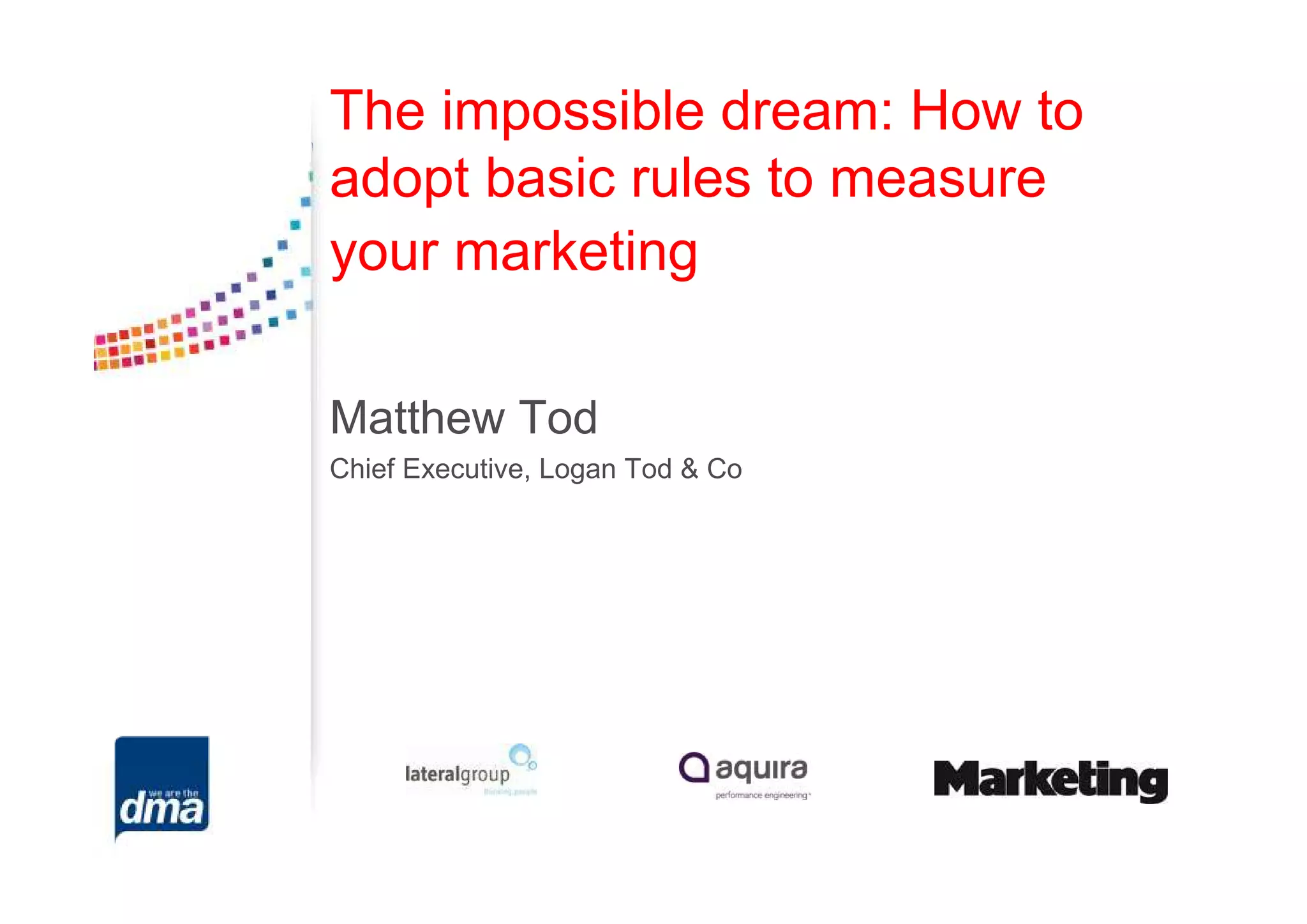 The impossible dream: How to
adopt basic rules to measure
your marketing

Matthew Tod
Chief Executive, Logan Tod & Co
 