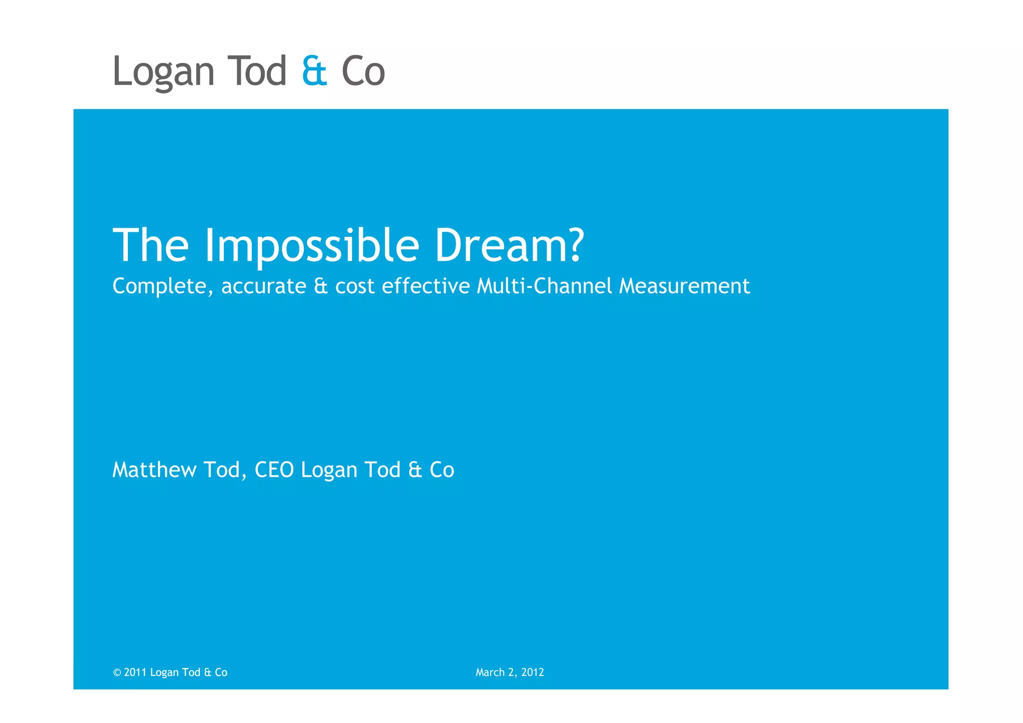 The Impossible Dream?
Complete, accurate & cost effective Multi-Channel Measurement




Matthew Tod, CEO Logan Tod & Co




© 2011 Logan Tod & Co             March 2, 2012
 