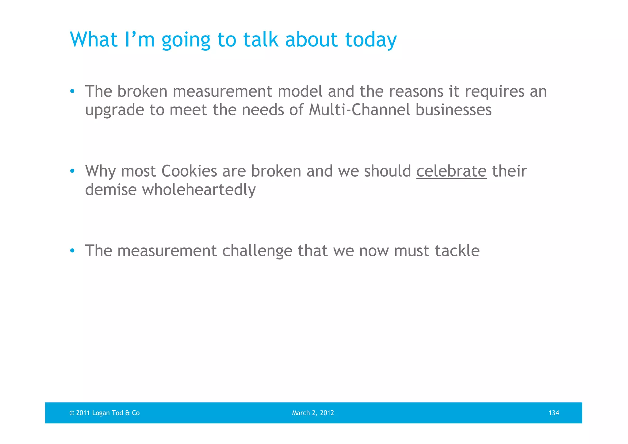 What I’m going to talk about today

• The broken measurement model and the reasons it requires an
  upgrade to meet the needs of Multi-Channel businesses


• Why most Cookies are broken and we should celebrate their
  demise wholeheartedly


• The measurement challenge that we now must tackle




© 2011 Logan Tod & Co       March 2, 2012                       134
 