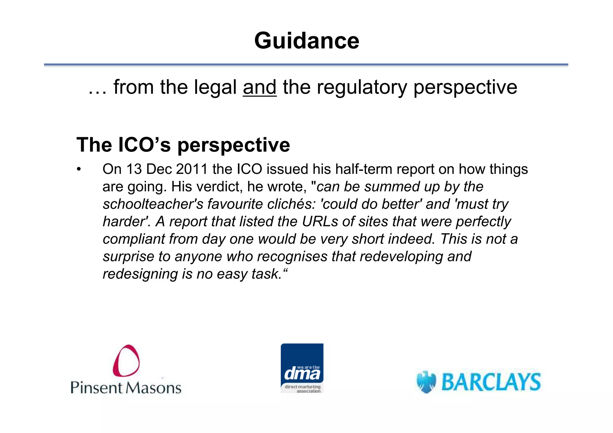 Guidance
    … from the legal and the regulatory perspective

The ICO’s perspective
•    On 13 Dec 2011 the ICO issued his half-term report on how things
     are going. His verdict, he wrote, "can be summed up by the
     schoolteacher's favourite clichés: 'could do better' and 'must try
     harder'. A report that listed the URLs of sites that were perfectly
     compliant from day one would be very short indeed. This is not a
     surprise to anyone who recognises that redeveloping and
     redesigning is no easy task.“
 