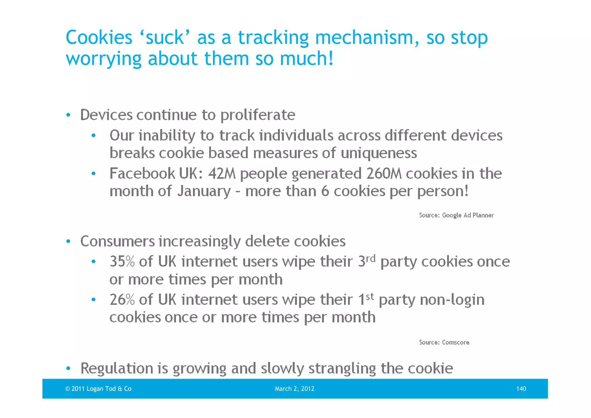 Cookies ‘suck’ as a tracking mechanism, so stop
worrying about them so much!




© 2011 Logan Tod & Co   March 2, 2012             140
 