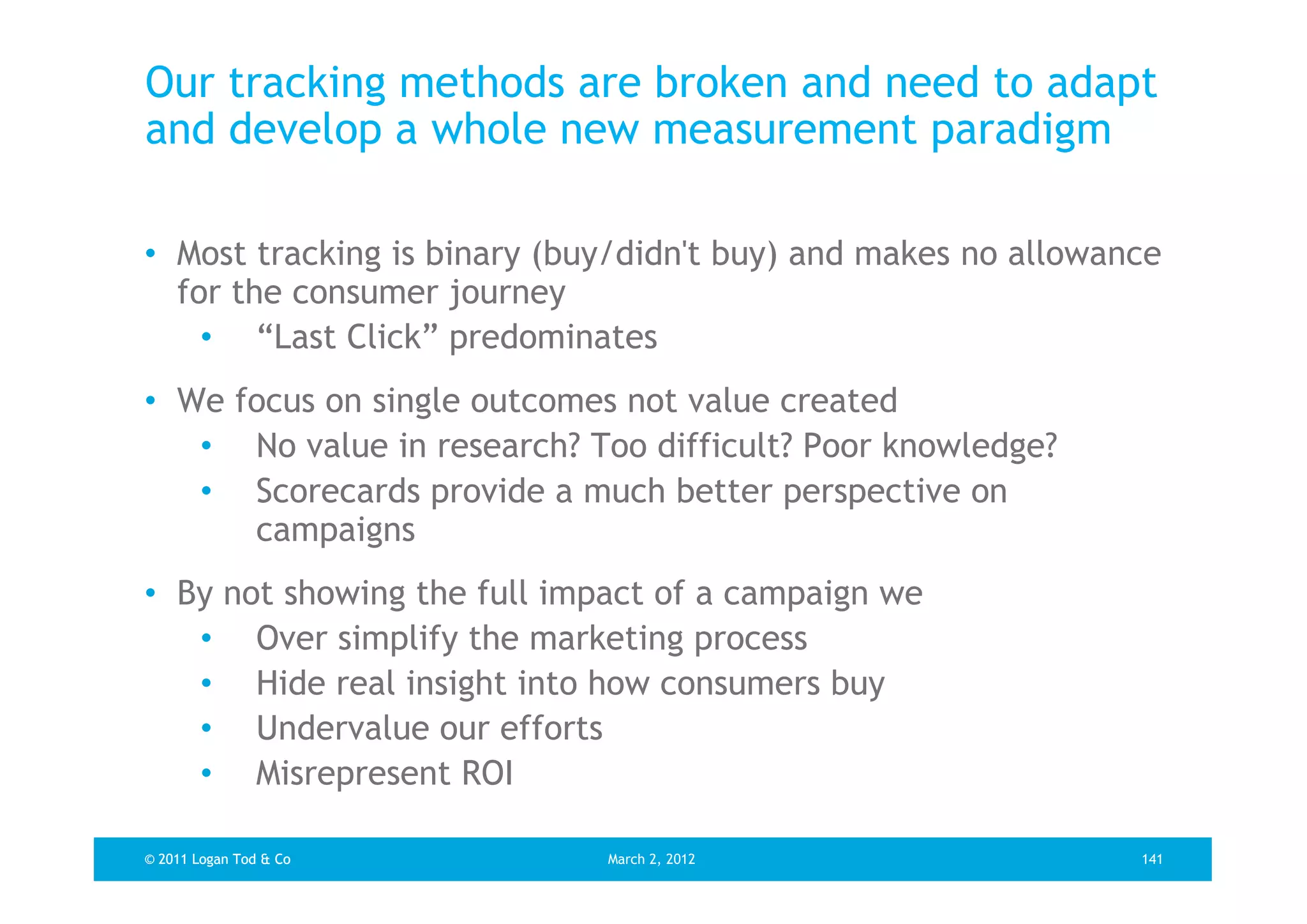 Our tracking methods are broken and need to adapt
and develop a whole new measurement paradigm

• Most tracking is binary (buy/didn't buy) and makes no allowance
  for the consumer journey
    • “Last Click” predominates
• We focus on single outcomes not value created
   • No value in research? Too difficult? Poor knowledge?
   • Scorecards provide a much better perspective on
      campaigns
• By not showing the full impact of a campaign we
   • Over simplify the marketing process
   • Hide real insight into how consumers buy
   • Undervalue our efforts
   • Misrepresent ROI

© 2011 Logan Tod & Co        March 2, 2012                     141
 