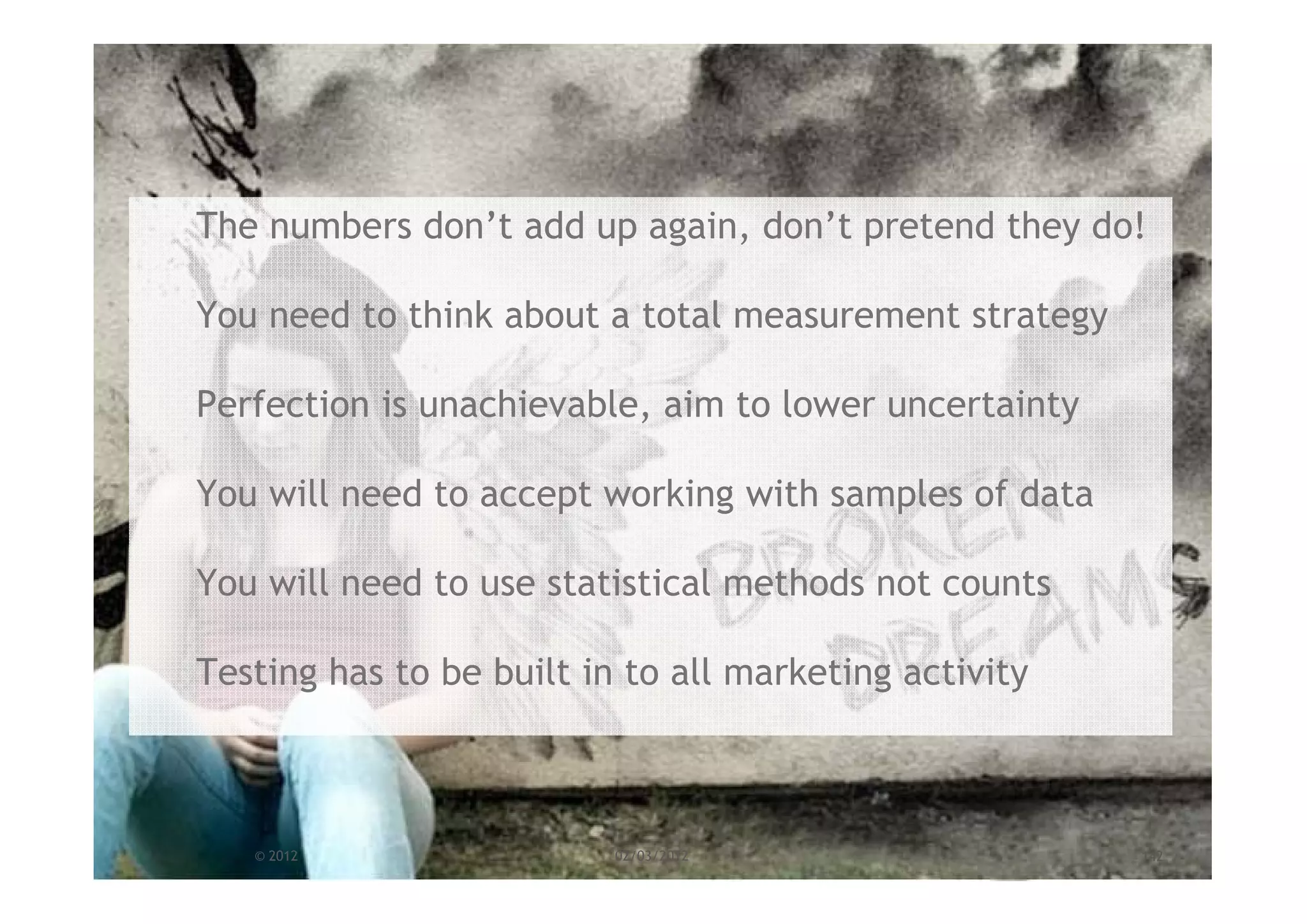 The numbers don’t add up again, don’t pretend they do!

You need to think about a total measurement strategy

Perfection is unachievable, aim to lower uncertainty

You will need to accept working with samples of data

You will need to use statistical methods not counts

Testing has to be built in to all marketing activity



   © 2012                 02/03/2012                   142
 