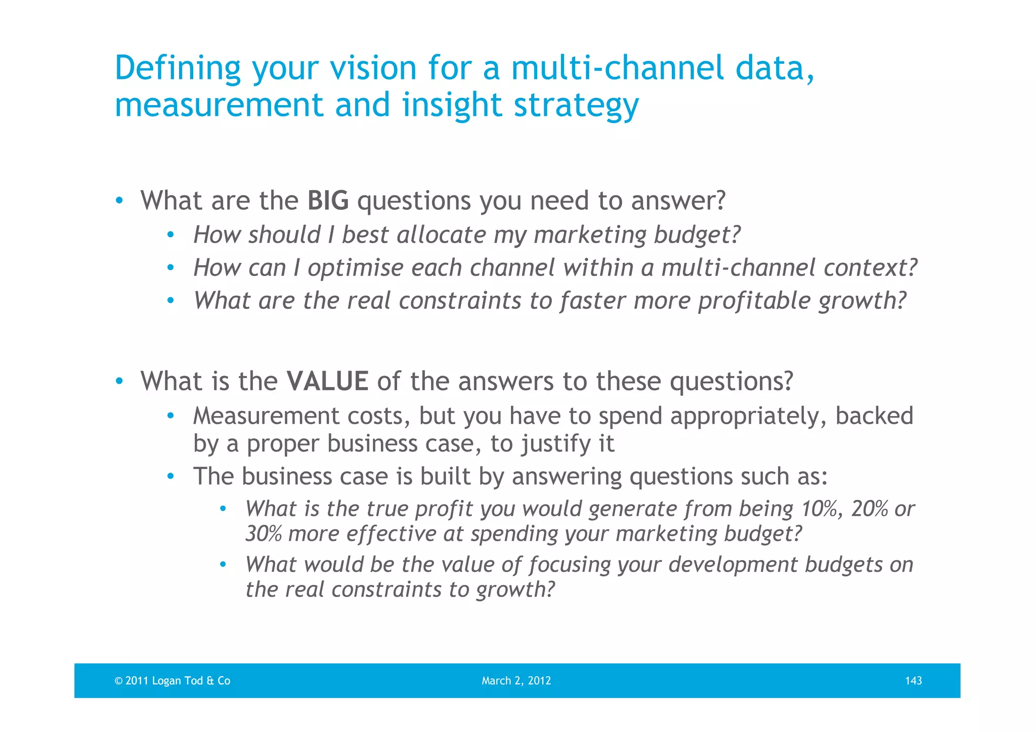 Defining your vision for a multi-channel data,
measurement and insight strategy

• What are the BIG questions you need to answer?
         • How should I best allocate my marketing budget?
         • How can I optimise each channel within a multi-channel context?
         • What are the real constraints to faster more profitable growth?


• What is the VALUE of the answers to these questions?
         • Measurement costs, but you have to spend appropriately, backed
           by a proper business case, to justify it
         • The business case is built by answering questions such as:
                  • What is the true profit you would generate from being 10%, 20% or
                    30% more effective at spending your marketing budget?
                  • What would be the value of focusing your development budgets on
                    the real constraints to growth?


© 2011 Logan Tod & Co                      March 2, 2012                           143
 