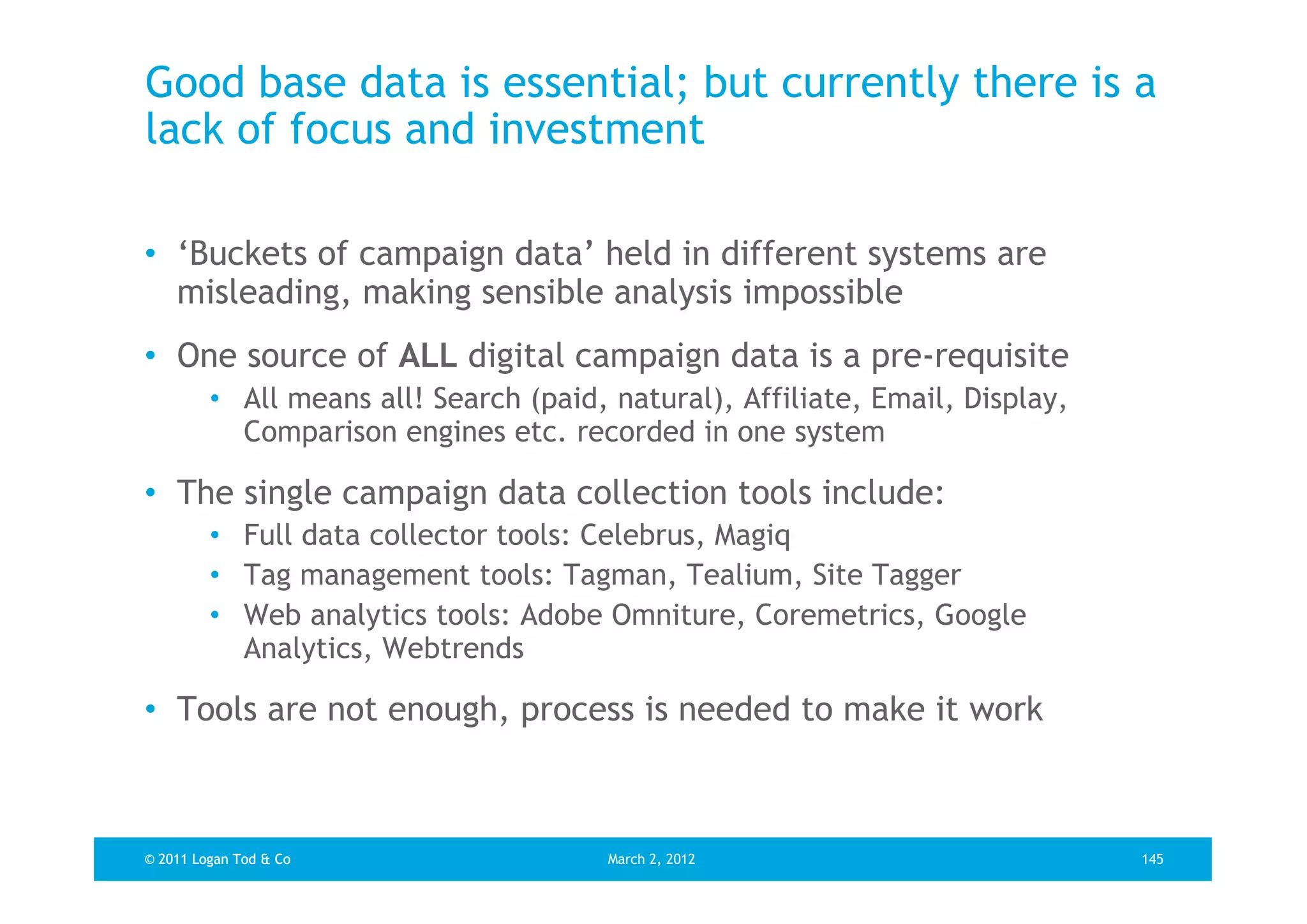 Good base data is essential; but currently there is a
lack of focus and investment

• ‘Buckets of campaign data’ held in different systems are
  misleading, making sensible analysis impossible
• One source of ALL digital campaign data is a pre-requisite
         • All means all! Search (paid, natural), Affiliate, Email, Display,
           Comparison engines etc. recorded in one system

• The single campaign data collection tools include:
         • Full data collector tools: Celebrus, Magiq
         • Tag management tools: Tagman, Tealium, Site Tagger
         • Web analytics tools: Adobe Omniture, Coremetrics, Google
           Analytics, Webtrends

• Tools are not enough, process is needed to make it work



© 2011 Logan Tod & Co                   March 2, 2012                          145
 