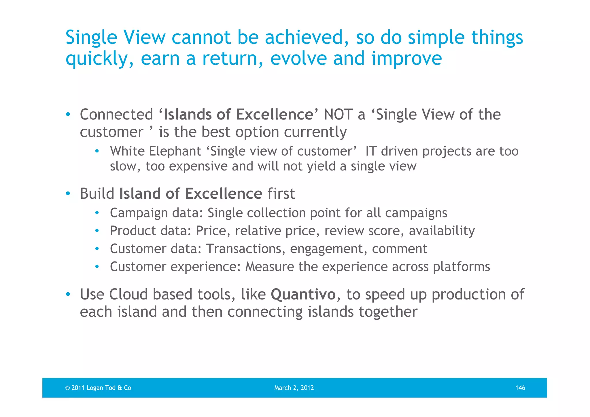 Single View cannot be achieved, so do simple things
quickly, earn a return, evolve and improve

• Connected ‘Islands of Excellence’ NOT a ‘Single View of the
  customer ’ is the best option currently
         • White Elephant ‘Single view of customer’ IT driven projects are too
           slow, too expensive and will not yield a single view

• Build Island of Excellence first
         •    Campaign data: Single collection point for all campaigns
         •    Product data: Price, relative price, review score, availability
         •    Customer data: Transactions, engagement, comment
         •    Customer experience: Measure the experience across platforms

• Use Cloud based tools, like Quantivo, to speed up production of
  each island and then connecting islands together



© 2011 Logan Tod & Co                    March 2, 2012                          146
 