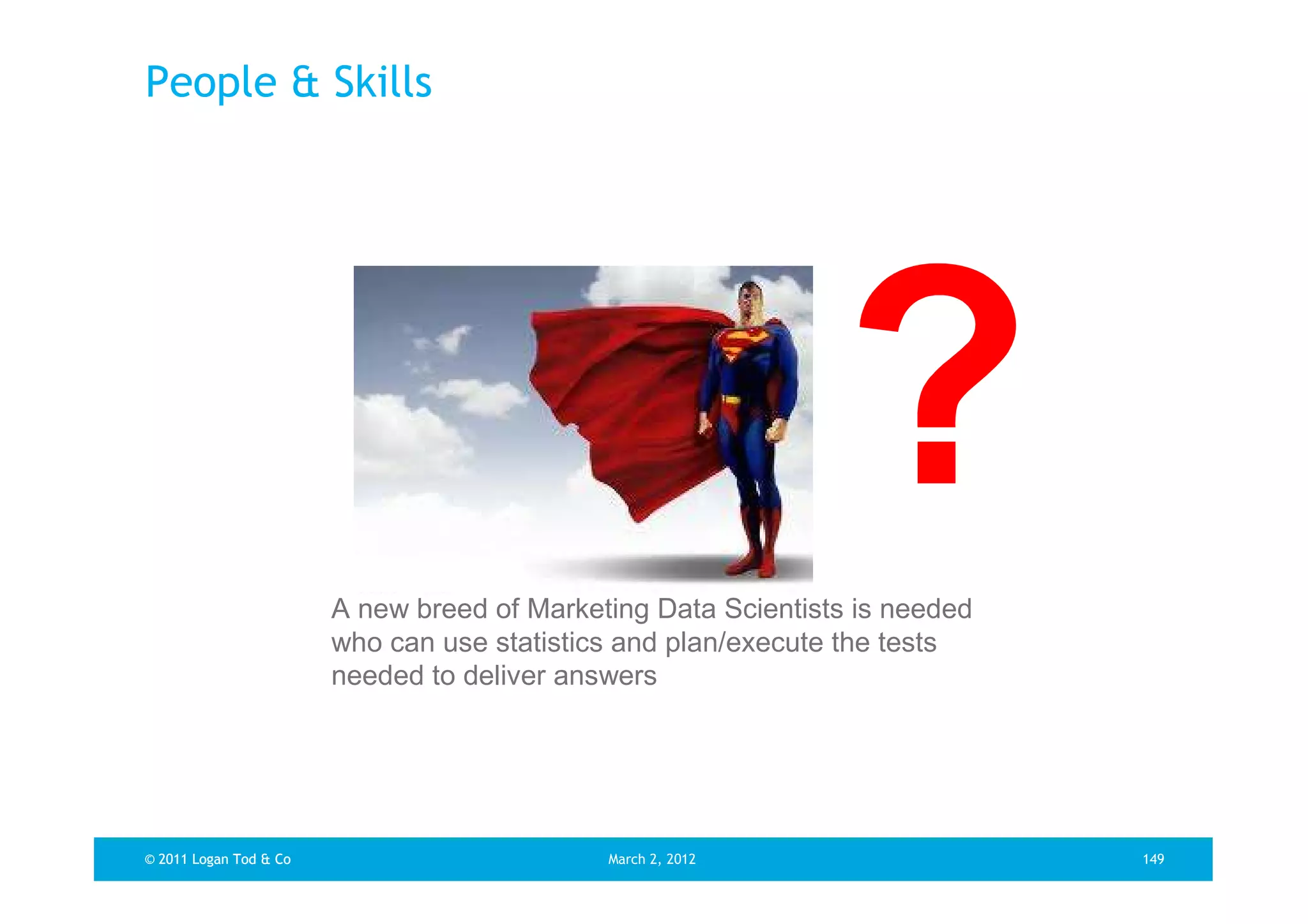 People & Skills




                        A new breed of Marketing Data Scientists is needed
                        who can use statistics and plan/execute the tests
                        needed to deliver answers




© 2011 Logan Tod & Co                        March 2, 2012                   149
 