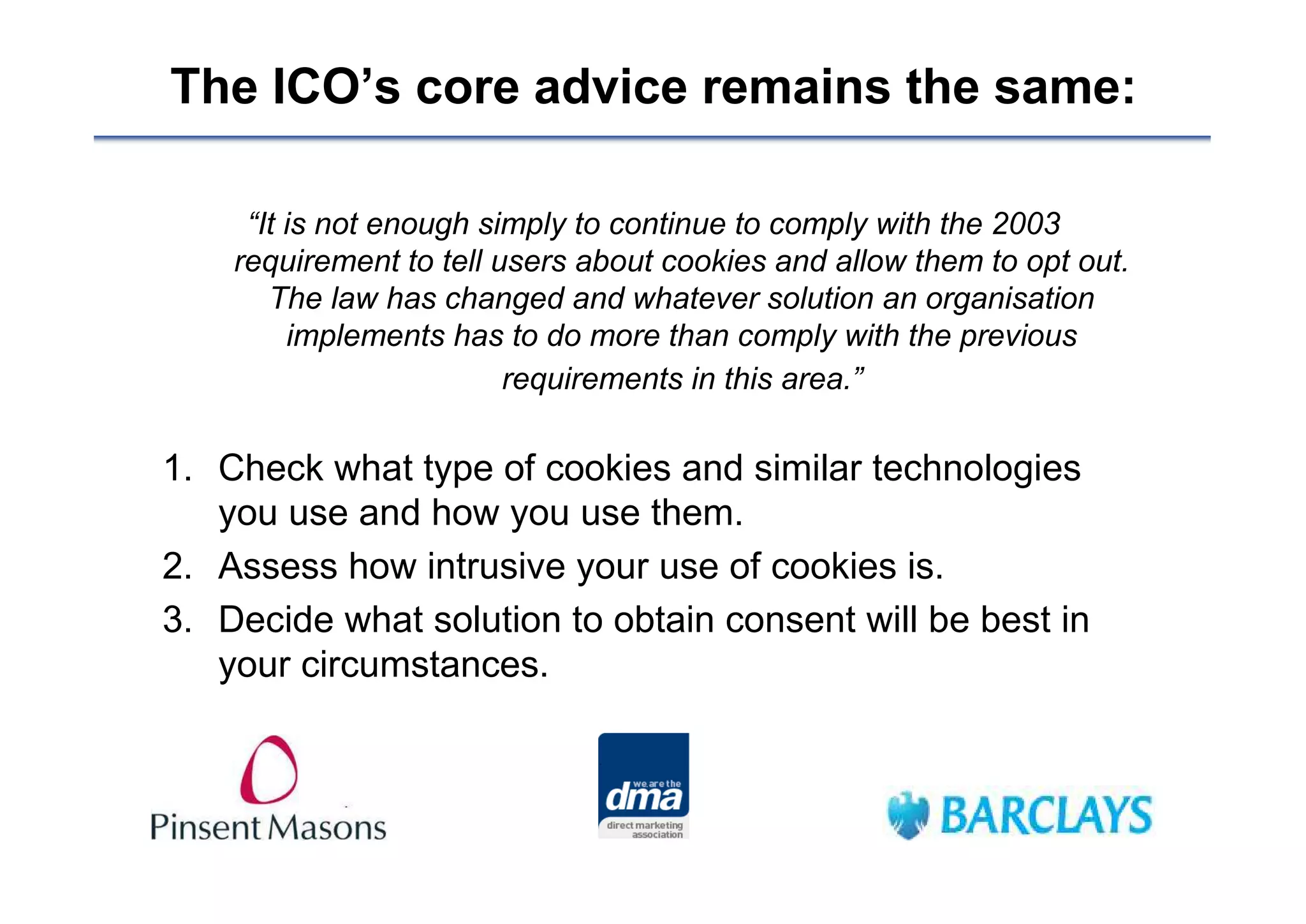 The ICO’s core advice remains the same:

     “It is not enough simply to continue to comply with the 2003
    requirement to tell users about cookies and allow them to opt out.
       The law has changed and whatever solution an organisation
         implements has to do more than comply with the previous
                         requirements in this area.”

1. Check what type of cookies and similar technologies
   you use and how you use them.
2. Assess how intrusive your use of cookies is.
3. Decide what solution to obtain consent will be best in
   your circumstances.
 