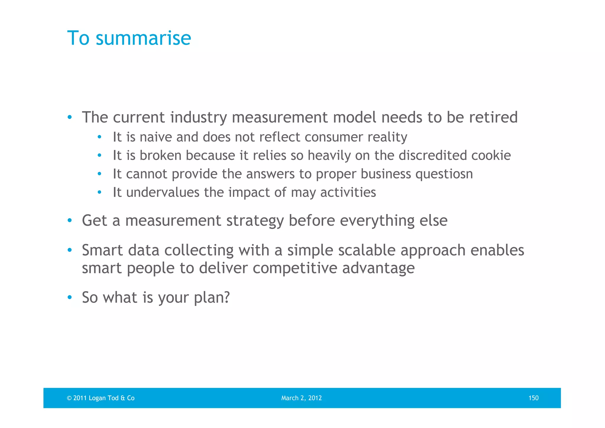 To summarise


• The current industry measurement model needs to be retired
         •    It   is naive and does not reflect consumer reality
         •    It   is broken because it relies so heavily on the discredited cookie
         •    It   cannot provide the answers to proper business questiosn
         •    It   undervalues the impact of may activities

• Get a measurement strategy before everything else
• Smart data collecting with a simple scalable approach enables
  smart people to deliver competitive advantage
• So what is your plan?




© 2011 Logan Tod & Co                       March 2, 2012                             150
 