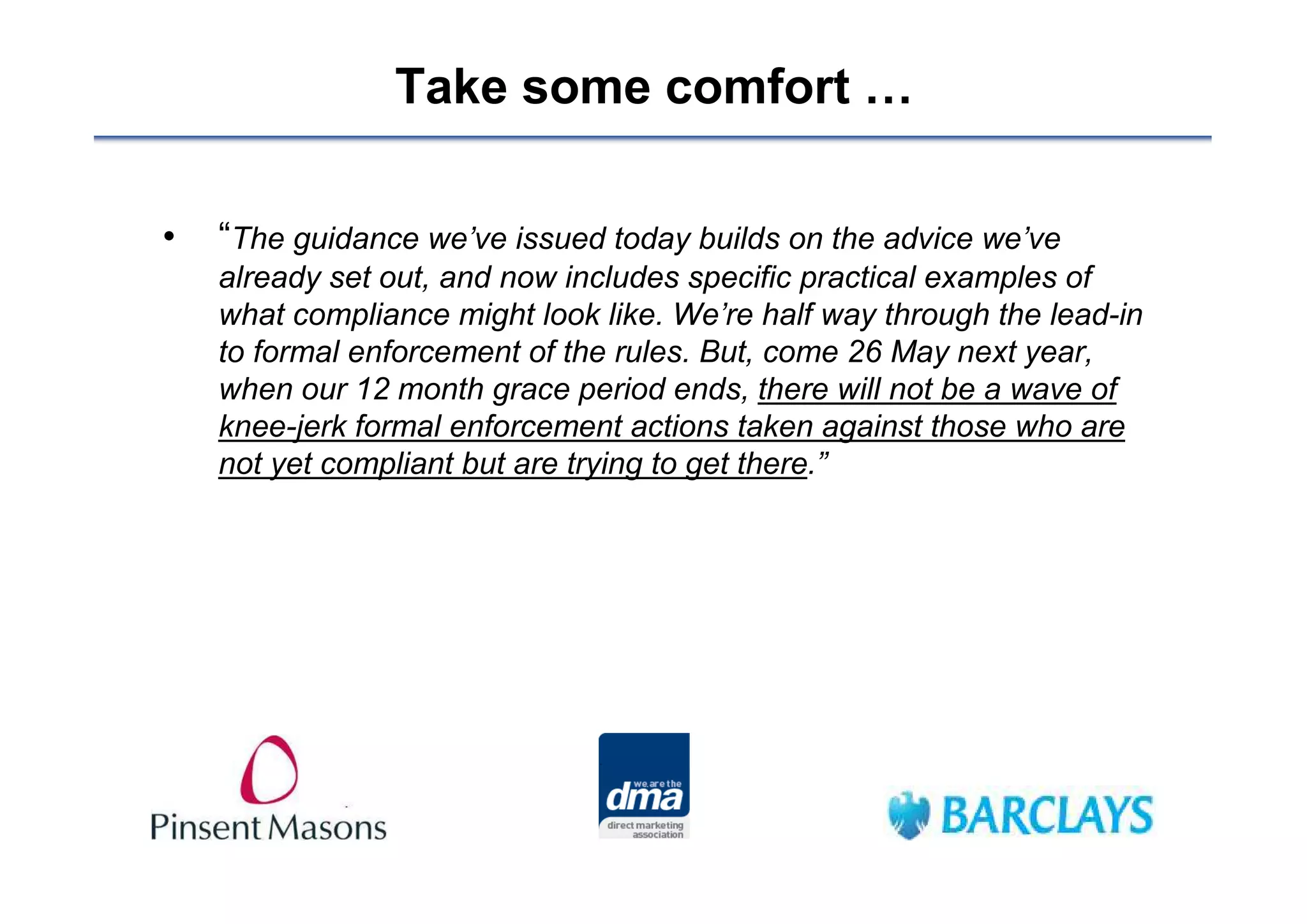 Take some comfort …

•   “The guidance we’ve issued today builds on the advice we’ve
    already set out, and now includes specific practical examples of
    what compliance might look like. We’re half way through the lead-in
    to formal enforcement of the rules. But, come 26 May next year,
    when our 12 month grace period ends, there will not be a wave of
    knee-jerk formal enforcement actions taken against those who are
    not yet compliant but are trying to get there.”
 