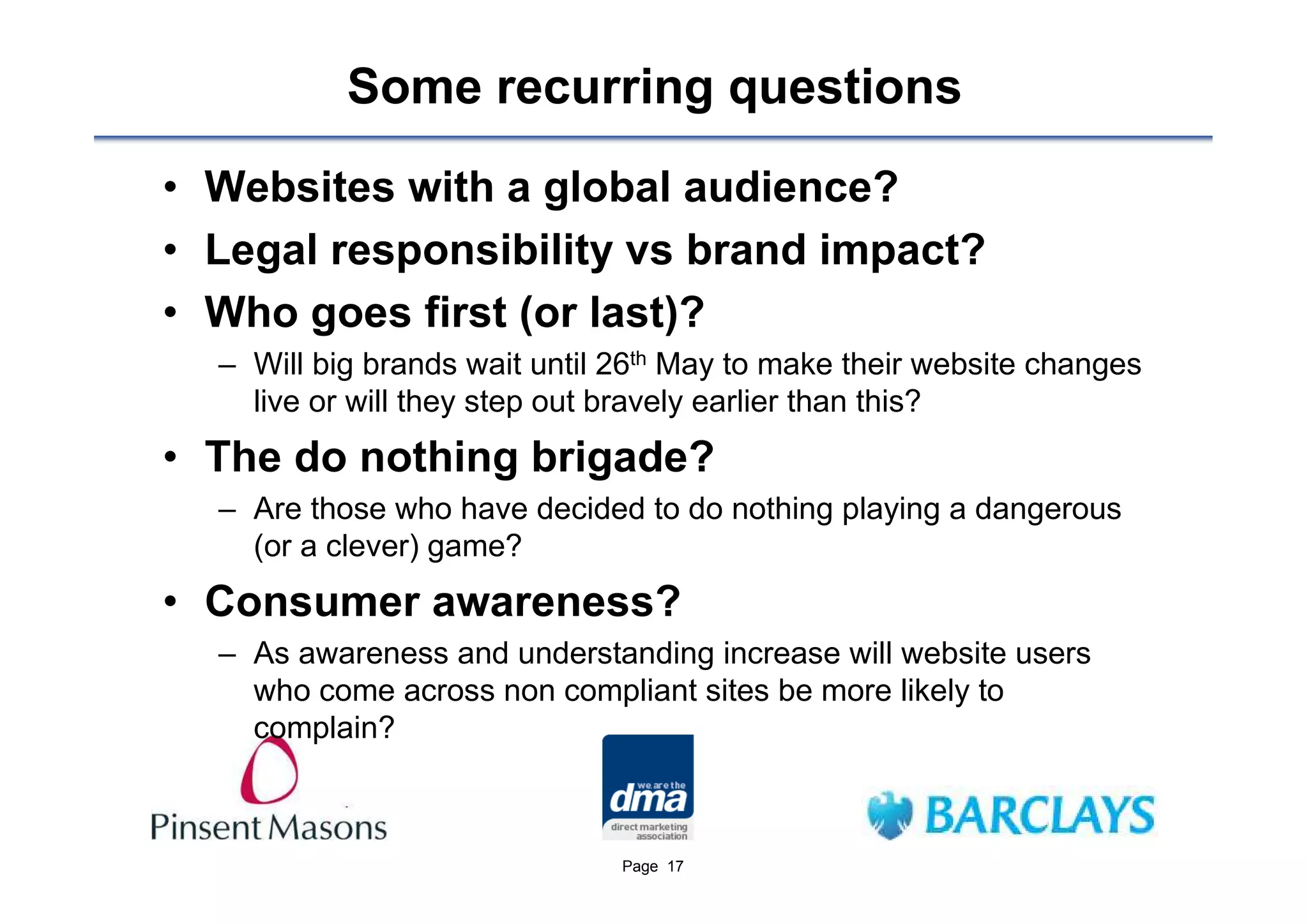 Some recurring questions
• Websites with a global audience?
• Legal responsibility vs brand impact?
• Who goes first (or last)?
  – Will big brands wait until 26th May to make their website changes
    live or will they step out bravely earlier than this?
• The do nothing brigade?
  – Are those who have decided to do nothing playing a dangerous
    (or a clever) game?
• Consumer awareness?
  – As awareness and understanding increase will website users
    who come across non compliant sites be more likely to
    complain?



                               Page 17
 