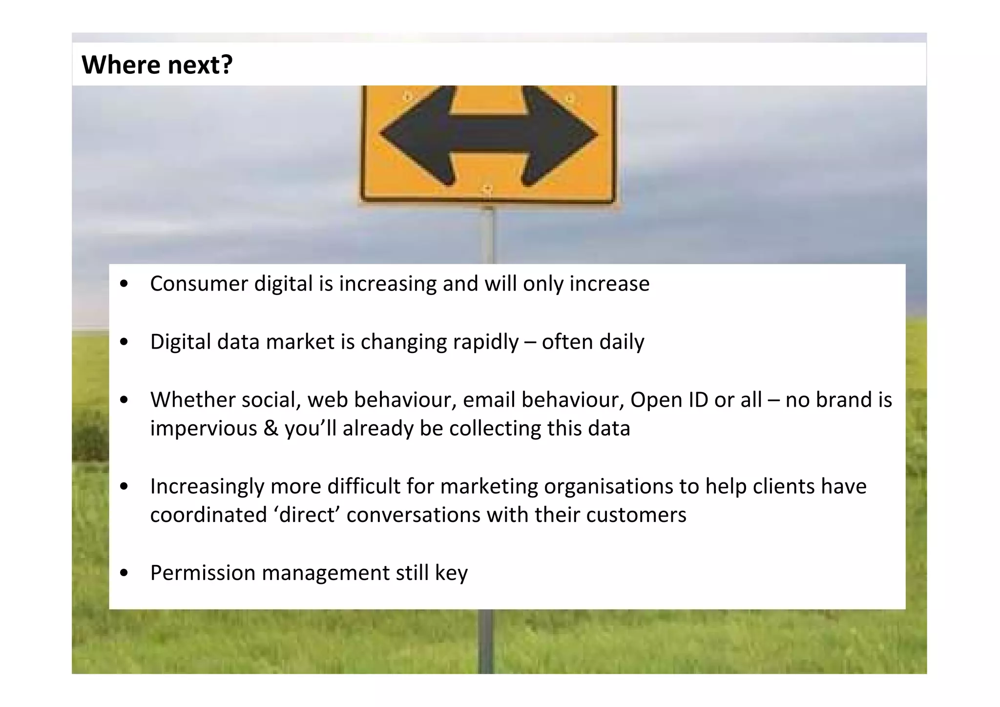 Where next?




  • Consumer digital is increasing and will only increase

  • Digital data market is changing rapidly – often daily

  • Whether social, web behaviour, email behaviour, Open ID or all – no brand is
    impervious & you’ll already be collecting this data

  • Increasingly more difficult for marketing organisations to help clients have
    coordinated ‘direct’ conversations with their customers

  • Permission management still key
 