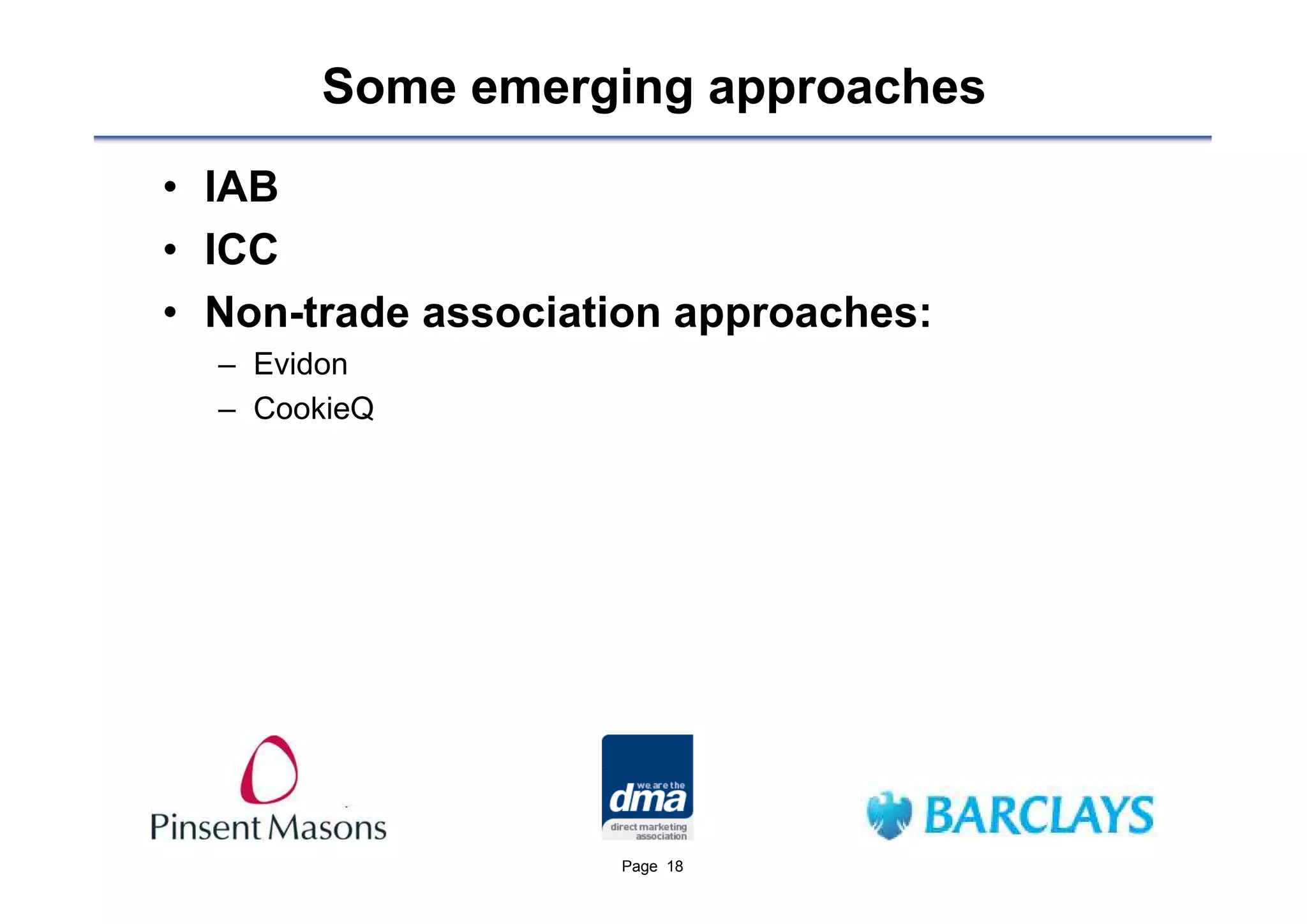 Some emerging approaches
• IAB
• ICC
• Non-trade association approaches:
  – Evidon
  – CookieQ




                    Page 18
 