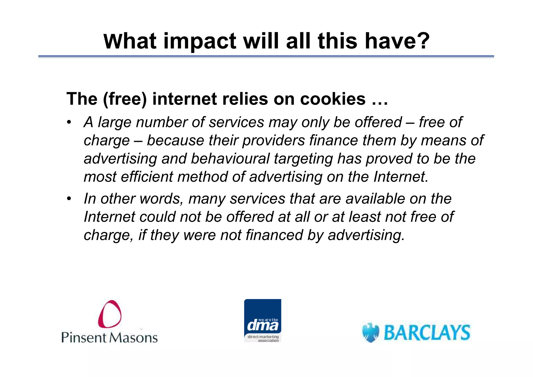 What impact will all this have?

The (free) internet relies on cookies …
• A large number of services may only be offered – free of
  charge – because their providers finance them by means of
  advertising and behavioural targeting has proved to be the
  most efficient method of advertising on the Internet.
• In other words, many services that are available on the
  Internet could not be offered at all or at least not free of
  charge, if they were not financed by advertising.
 