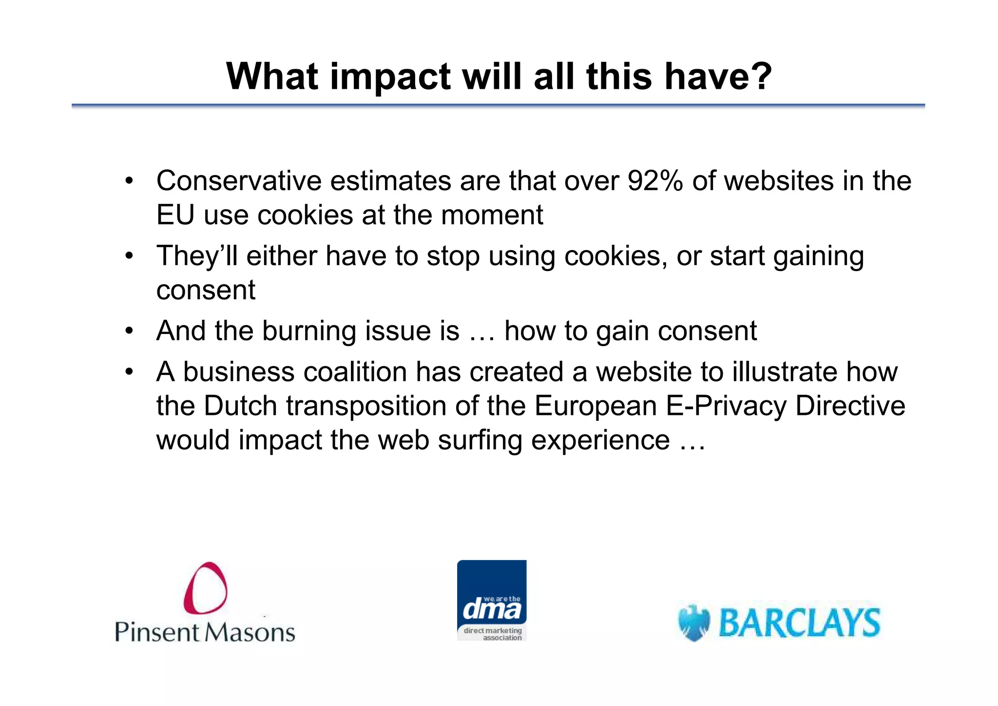 What impact will all this have?

• Conservative estimates are that over 92% of websites in the
  EU use cookies at the moment
• They’ll either have to stop using cookies, or start gaining
  consent
• And the burning issue is … how to gain consent
• A business coalition has created a website to illustrate how
  the Dutch transposition of the European E-Privacy Directive
  would impact the web surfing experience …
 