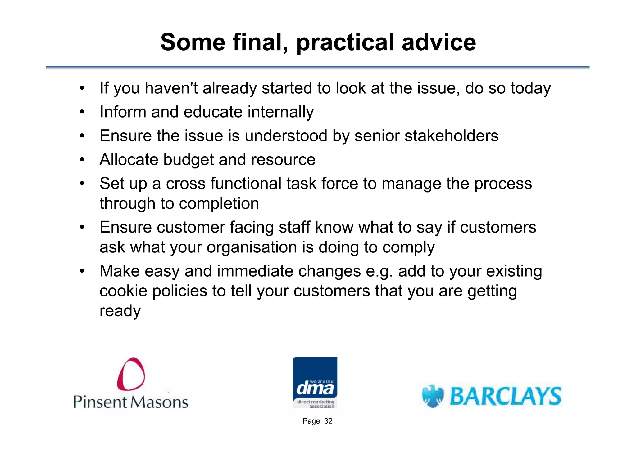 Some final, practical advice
• If you haven't already started to look at the issue, do so today
• Inform and educate internally
• Ensure the issue is understood by senior stakeholders
• Allocate budget and resource
• Set up a cross functional task force to manage the process
  through to completion
• Ensure customer facing staff know what to say if customers
  ask what your organisation is doing to comply
• Make easy and immediate changes e.g. add to your existing
  cookie policies to tell your customers that you are getting
  ready




                               Page 32
 