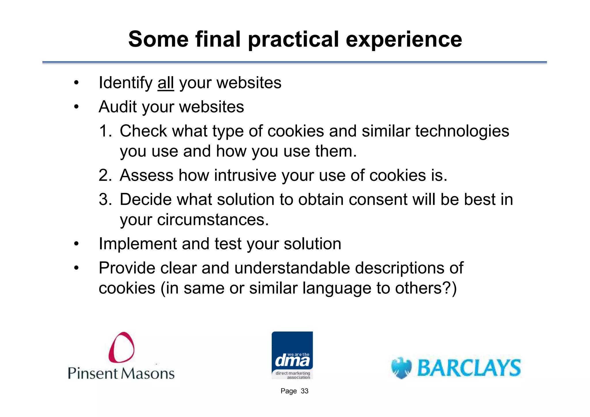 Some final practical experience
•   Identify all your websites
•   Audit your websites
    1. Check what type of cookies and similar technologies
       you use and how you use them.
    2. Assess how intrusive your use of cookies is.
    3. Decide what solution to obtain consent will be best in
       your circumstances.
•   Implement and test your solution
•   Provide clear and understandable descriptions of
    cookies (in same or similar language to others?)




                             Page 33
 