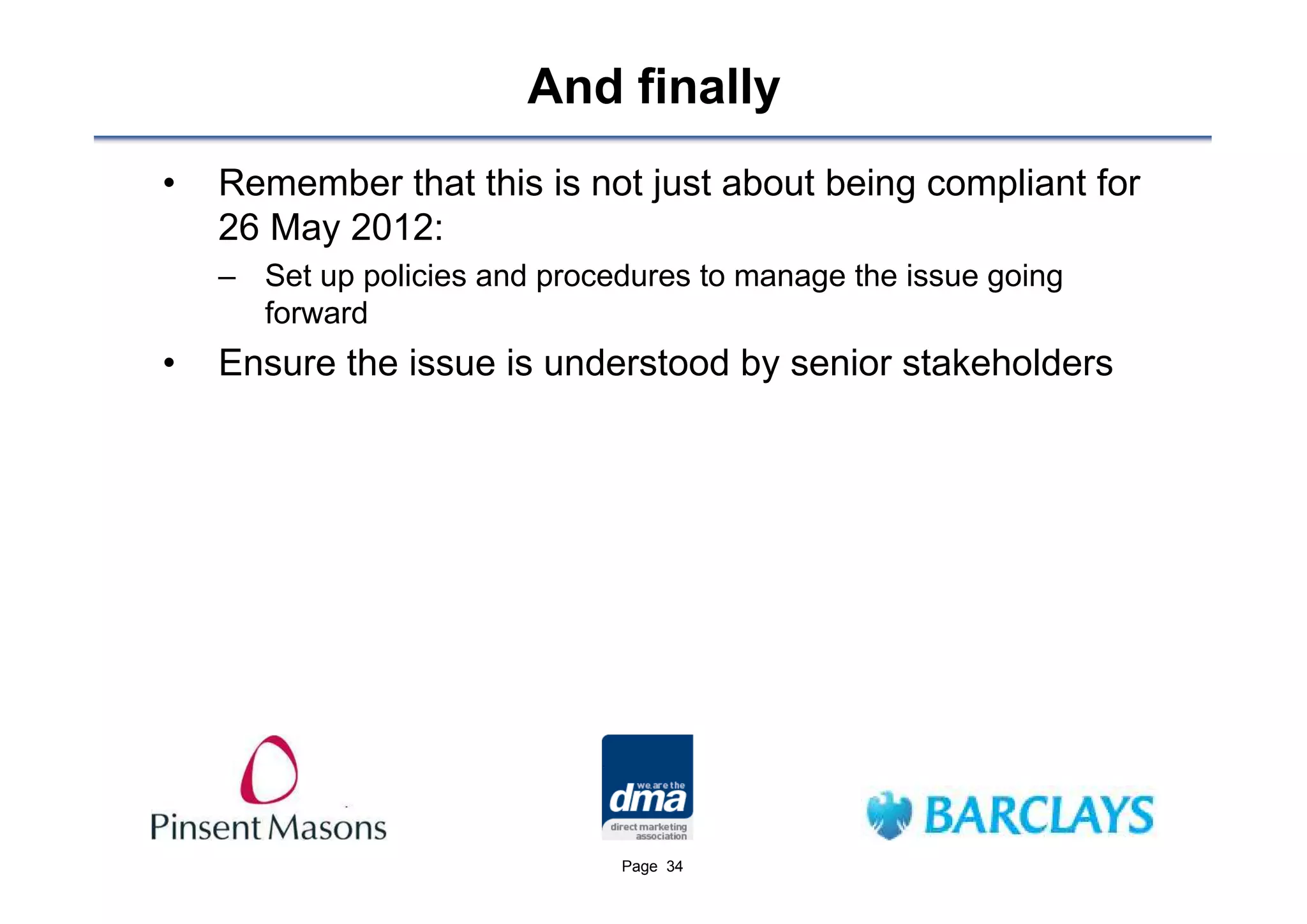 And finally
•   Remember that this is not just about being compliant for
    26 May 2012:
    – Set up policies and procedures to manage the issue going
      forward
•   Ensure the issue is understood by senior stakeholders




                               Page 34
 