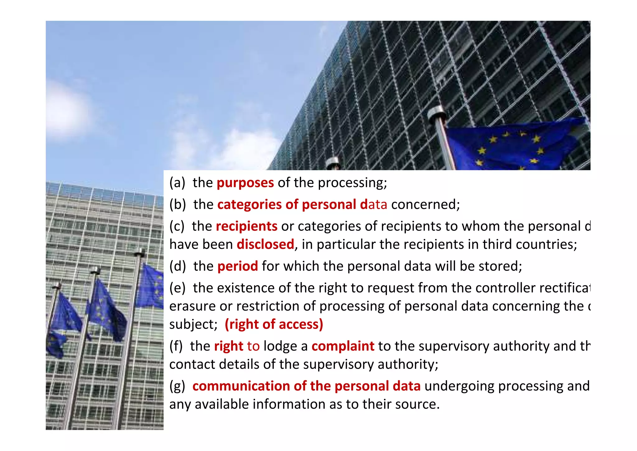 (a) the purposes of the processing;
(b) the categories of personal data concerned;
(c) the recipients or categories of recipients to whom the personal data
have been disclosed, in particular the recipients in third countries;
(d) the period for which the personal data will be stored;
(e) the existence of the right to request from the controller rectification,
erasure or restriction of processing of personal data concerning the data
subject; (right of access)
(f) the right to lodge a complaint to the supervisory authority and the
contact details of the supervisory authority;
(g) communication of the personal data undergoing processing and of
any available information as to their source.
 