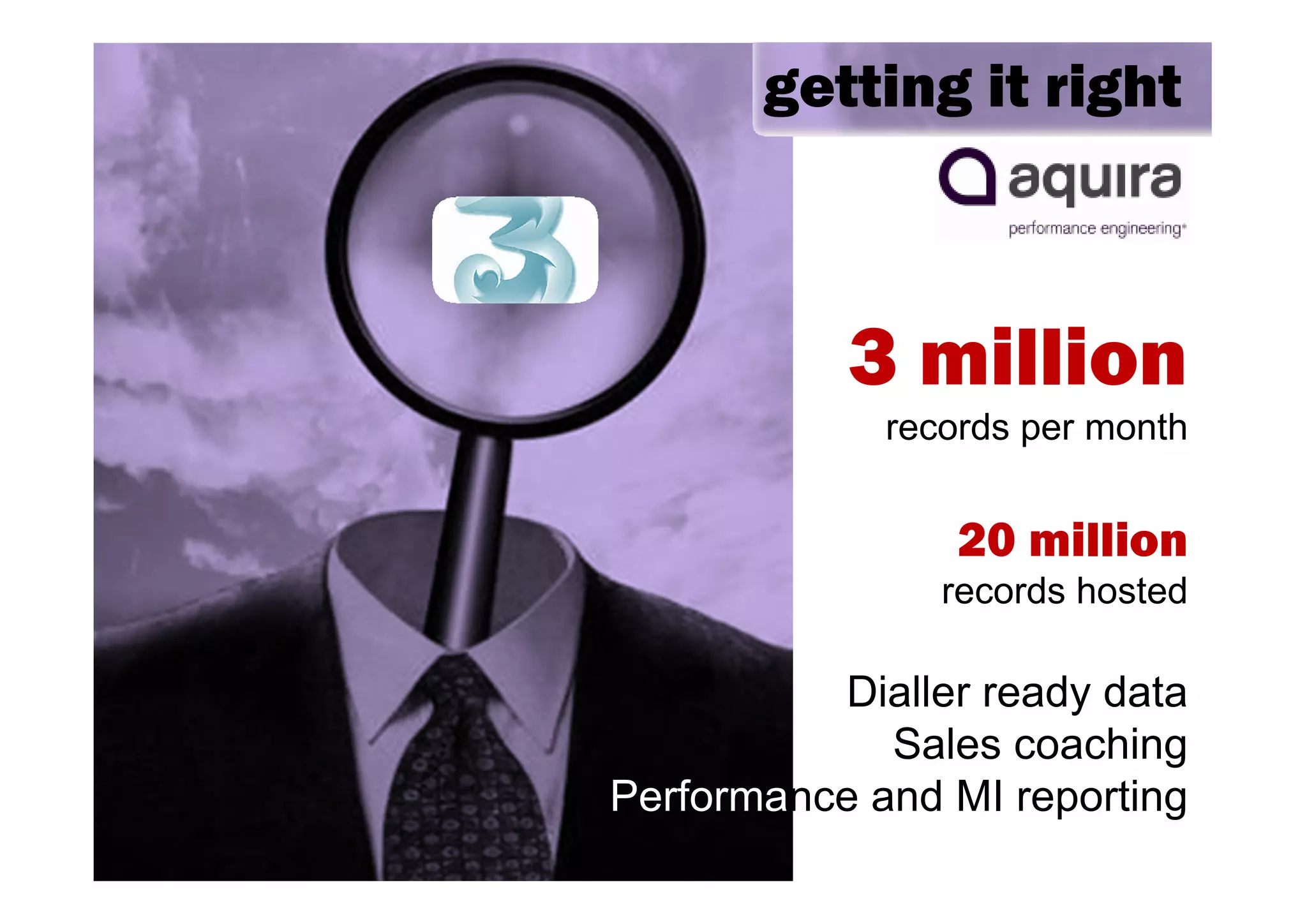getting it right



           3 million
             records per month


                 20 million
                records hosted

          Dialler ready data
             Sales coaching
Performance and MI reporting
 