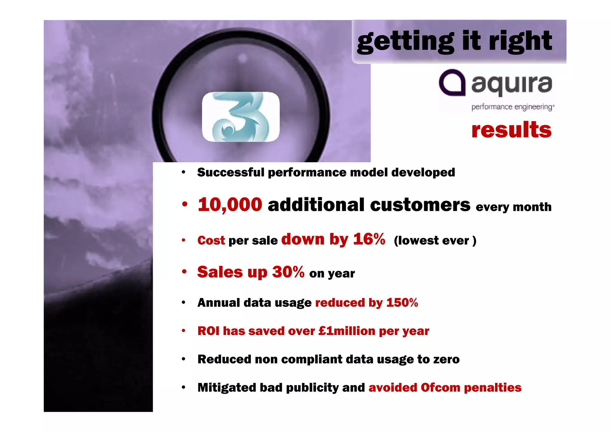 getting it right


                                              results
• Successful performance model developed

• 10,000 additional customers every month
• Cost per sale down   by 16%    (lowest ever )

• Sales up 30% on year
• Annual data usage reduced by 150%

• ROI has saved over £1million per year

• Reduced non compliant data usage to zero

• Mitigated bad publicity and avoided Ofcom penalties
 