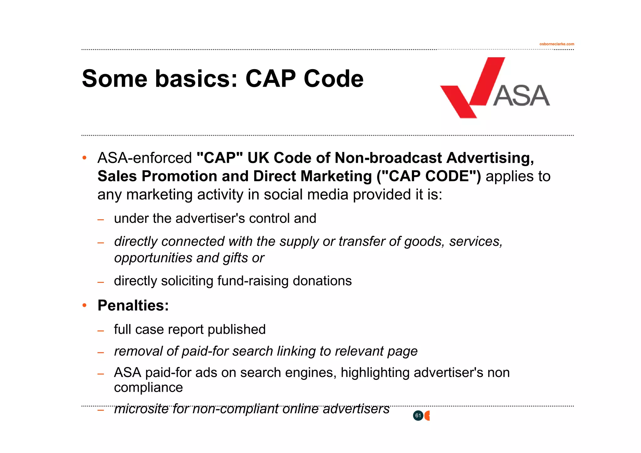 osborneclarke.com




Some basics: CAP Code


• ASA-enforced "CAP" UK Code of Non-broadcast Advertising,
  Sales Promotion and Direct Marketing ("CAP CODE") applies to
  any marketing activity in social media provided it is:
  – under the advertiser's control and

  – directly connected with the supply or transfer of goods, services,
    opportunities and gifts or
  – directly soliciting fund-raising donations

• Penalties:
  – full case report published
  – removal of paid-for search linking to relevant page
  – ASA paid-for ads on search engines, highlighting advertiser's non
    compliance
  – microsite for non-compliant online advertisers     61
 