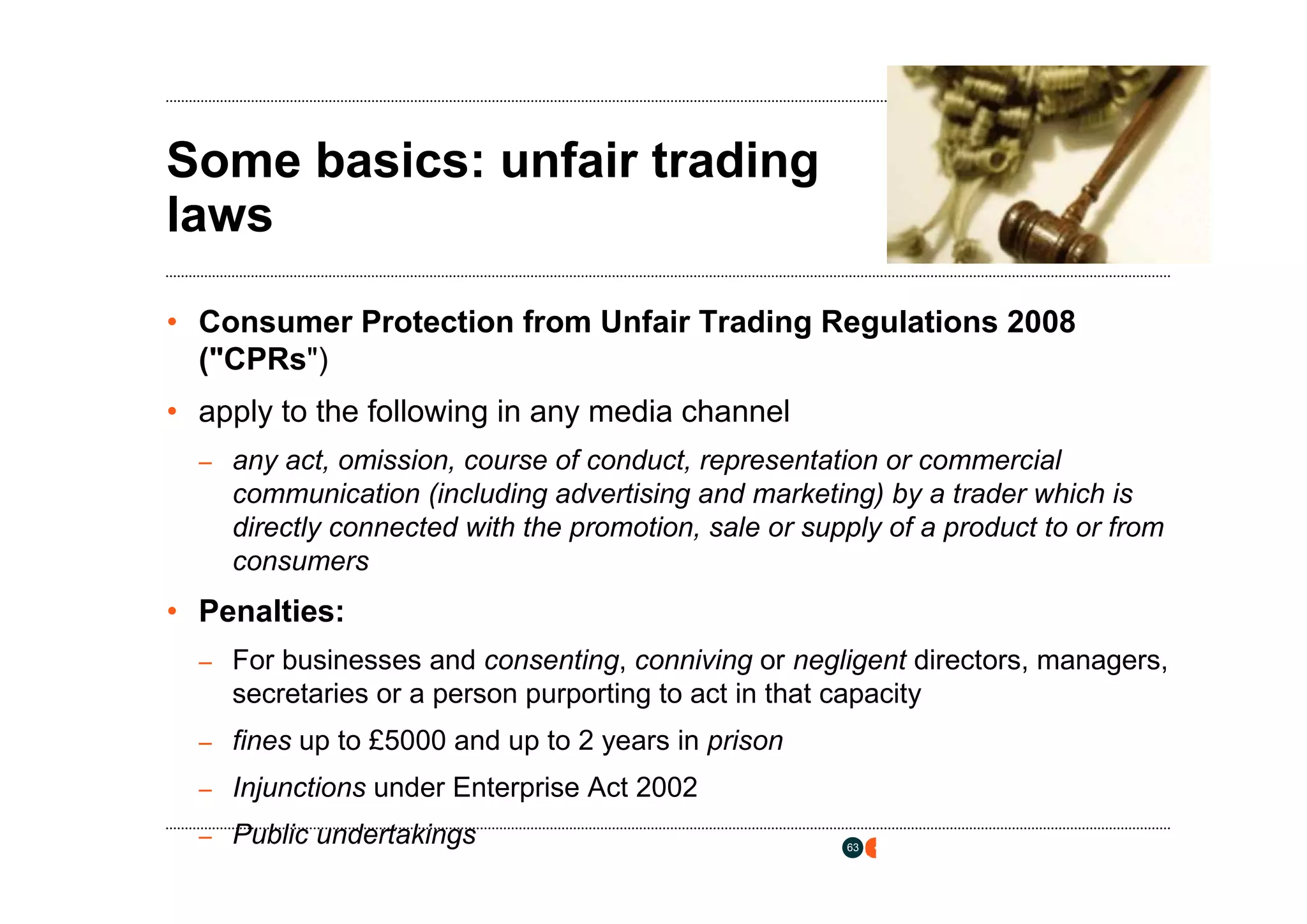 osborneclarke.com




Some basics: unfair trading
laws

• Consumer Protection from Unfair Trading Regulations 2008
  ("CPRs")
• apply to the following in any media channel
  – any act, omission, course of conduct, representation or commercial
    communication (including advertising and marketing) by a trader which is
    directly connected with the promotion, sale or supply of a product to or from
    consumers
• Penalties:
  – For businesses and consenting, conniving or negligent directors, managers,
    secretaries or a person purporting to act in that capacity
  – fines up to £5000 and up to 2 years in prison

  – Injunctions under Enterprise Act 2002

  – Public undertakings                                63
 