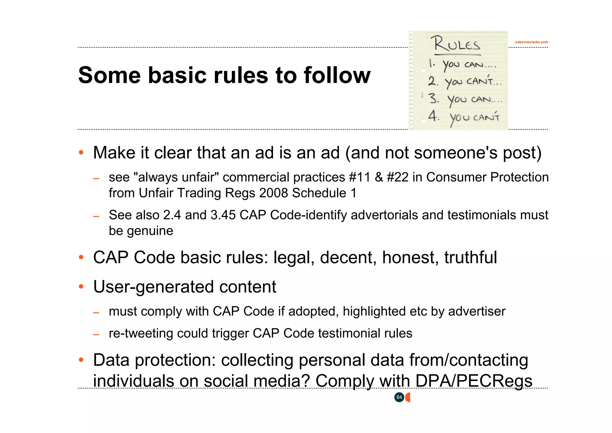 osborneclarke.com




Some basic rules to follow


• Make it clear that an ad is an ad (and not someone's post)
 – see "always unfair" commercial practices #11 & #22 in Consumer Protection
    from Unfair Trading Regs 2008 Schedule 1
 – See also 2.4 and 3.45 CAP Code-identify advertorials and testimonials must
    be genuine

• CAP Code basic rules: legal, decent, honest, truthful
• User-generated content
 – must comply with CAP Code if adopted, highlighted etc by advertiser

 – re-tweeting could trigger CAP Code testimonial rules

• Data protection: collecting personal data from/contacting
  individuals on social media? Comply with DPA/PECRegs
                                                    64
 