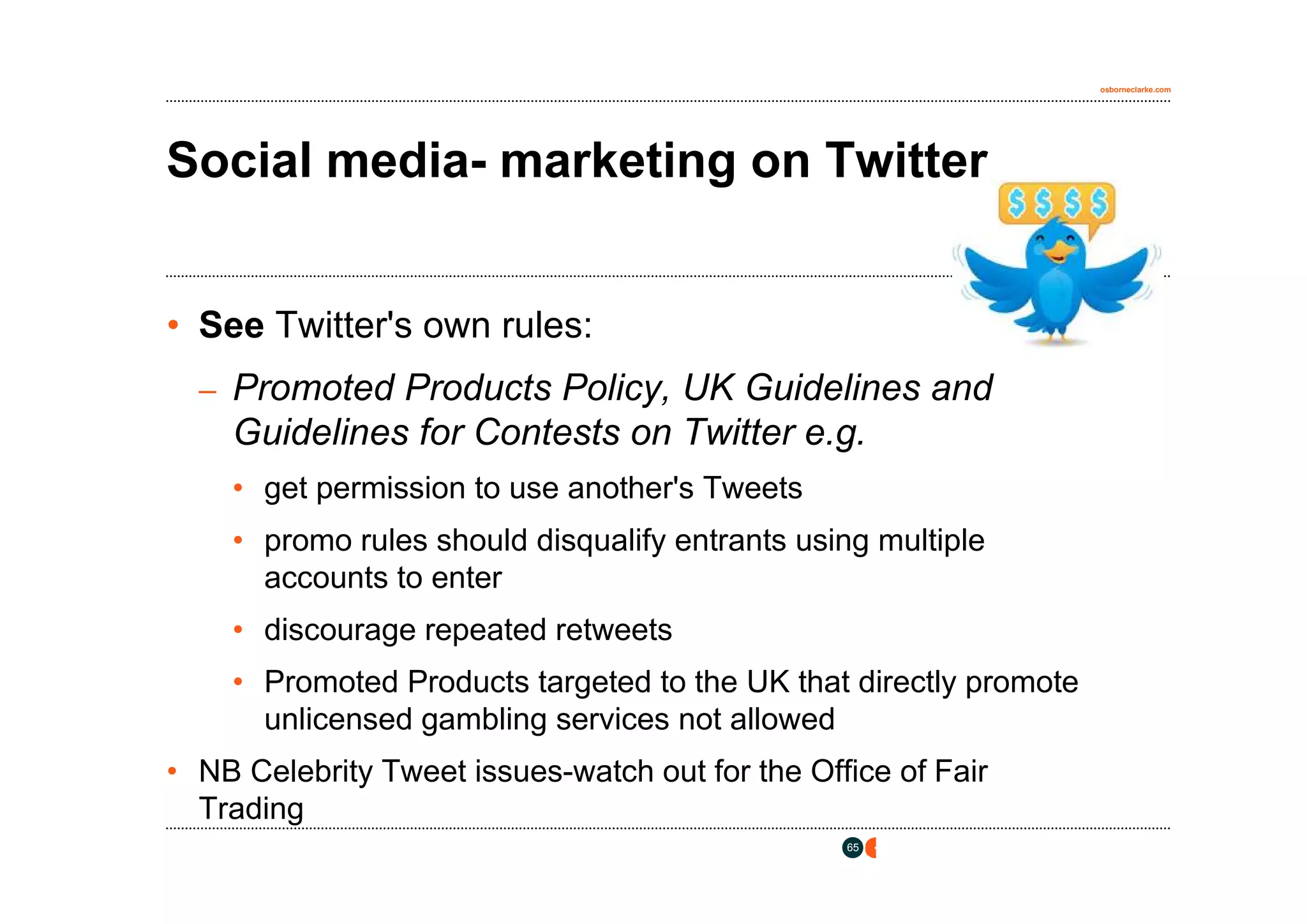 osborneclarke.com




Social media- marketing on Twitter


• See Twitter's own rules:
  – Promoted Products Policy, UK Guidelines and
    Guidelines for Contests on Twitter e.g.
    • get permission to use another's Tweets
    • promo rules should disqualify entrants using multiple
      accounts to enter
    • discourage repeated retweets
    • Promoted Products targeted to the UK that directly promote
      unlicensed gambling services not allowed
• NB Celebrity Tweet issues-watch out for the Office of Fair
  Trading
                                                 65
 