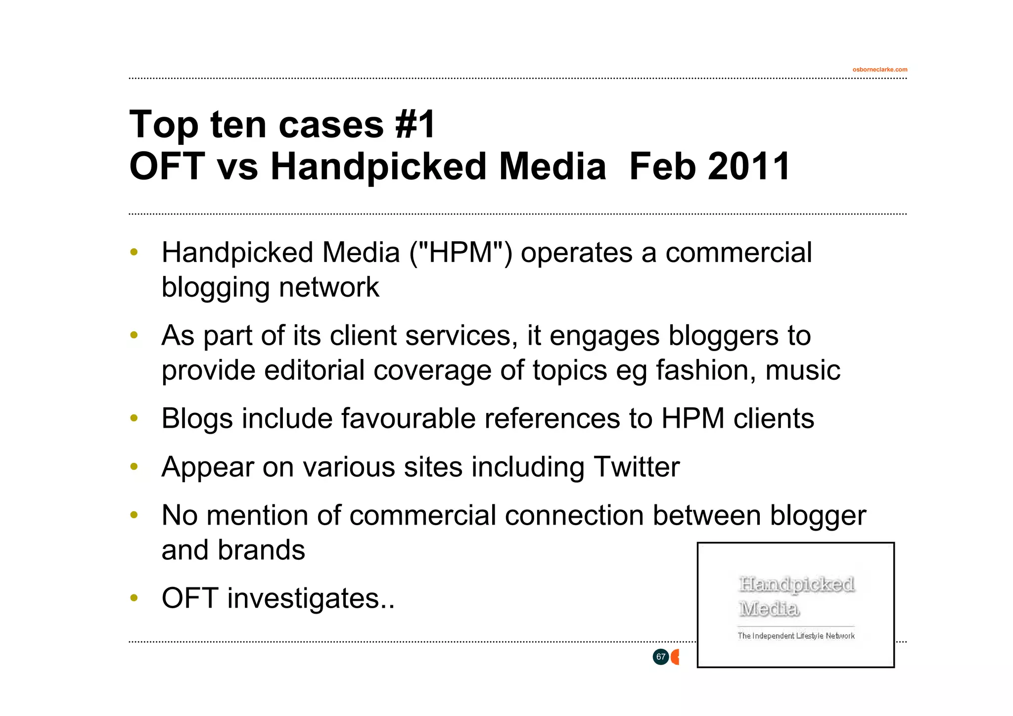 osborneclarke.com




Top ten cases #1
OFT vs Handpicked Media Feb 2011

• Handpicked Media ("HPM") operates a commercial
  blogging network
• As part of its client services, it engages bloggers to
  provide editorial coverage of topics eg fashion, music
• Blogs include favourable references to HPM clients
• Appear on various sites including Twitter
• No mention of commercial connection between blogger
  and brands
• OFT investigates..
                                         67
 